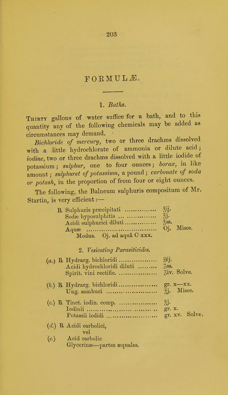 FOEMULiE. 1. Baths. Thirty gallons of water suffice for a bath, and to this quantity any of the following chemicals may be added as circumstances may demand. • Bichloride of mercury, two or three drachms dissolved with a little hydrochlorate of ammonia or dilute acid; iodine, two or three drachms dissolved with a little iodide of potassium; sulphur, one to four ounces; borax, in like amount; sulphuret of potassium, a pound ; carbonate of soda or potash, in the proportion of from four or eight ounces. The following, the Balneum sulphuris compositum of Mr. Startin, is very efficient:— R Sulphuris prcecipitati Jij. Sodse hyposulphitis |j. Acidi sulphurici diluti gss. Aquse Oj. Misce. Modus. Oj. ad aqu^ C xxx. 2. Vesicating Parasiticides. {a.) R Hydrarg. bichloridi 9ij. Acidi hydrochloridi diluti 3ss. Spirit, vini rectific Jiv. Solve. (6.) R Hydrarg. bichloridi gr. x—xx. TJng. sambuci §j. Misce. (c.) R Tinct. iodia. comp §j. lodinii gr. x. Potassii iodidi gr. xv. Solve. (c?.) Ti Acidi carbolici, vel (e.) Acid carbolic Glycerinse—partes aequales.