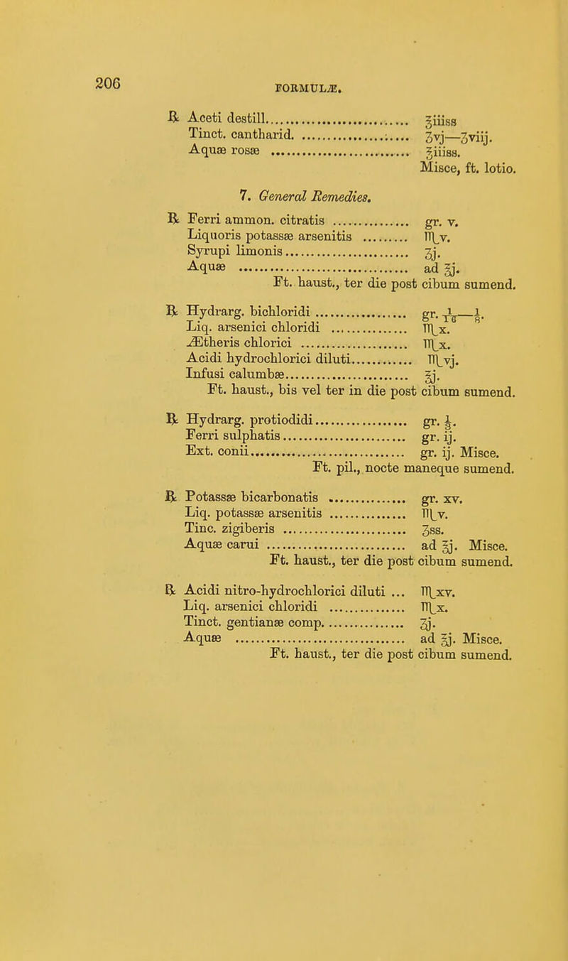 R Aceti destill giiiss Tinct. cantharid jvj—3viij. Aquae rosae giiiss. Mifice, ft. lotio. 7. General Remedies. B Ferri ammon. citratis gr. v. Liquoris potassse arsenitis n\_v. Syrupi limonis 3j. Aquae ad §j. Ft. haust., ter die post cibum sumend. R Hydrarg, bichloridi gr-tb Liq. arsenici chloridi TT\_x. -L^theris chlorici ■n\_x. Acidi hydrochlorici diluti ^vj. Infusi calumbse ^. Ft. haust., bis vel ter in die post cibum sumend. R Hydrarg. protiodidi gr. J. Ferri sulphatis gr. ij. Ext. conii gr. ij. Misce. Ft. pil., nocte maneque sumend. R Potassse bicarbonatis gr. xv. Liq. potassse arsenitis Tl^v. Tine, zigiberis 3ss, Aquae carui ad gj. Misce. Ft. haust., ter die post cibum sumend. R Acidi nitro-hydroclilorici diluti ... TT|^xv. Liq. arsenici chloridi TTl^x. Tinct. gentianae comp ^j. Aquae ad Misce. Ft. haust., ter die post cibum sumend.