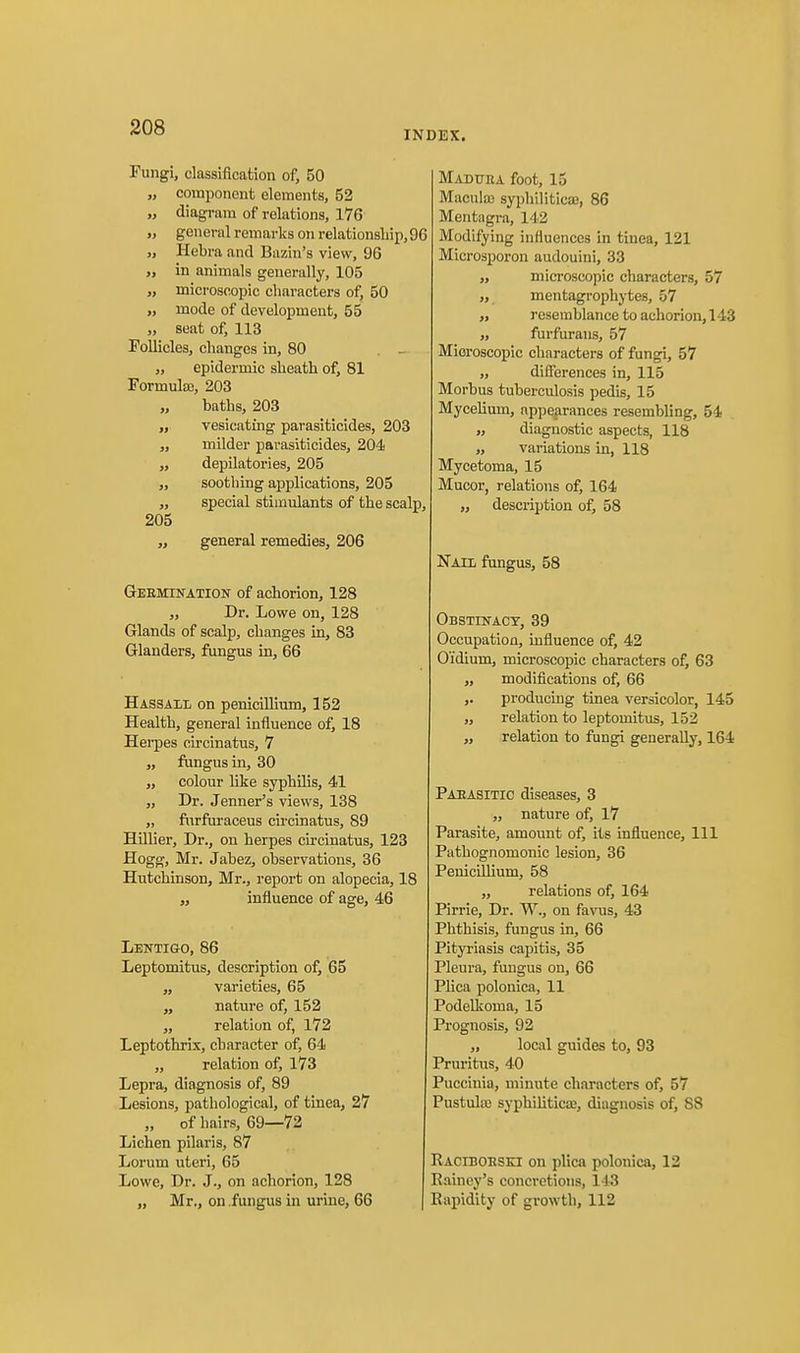 INDEX. Fungi, classification of, 50 „ component elements, 52 „ diagram of relations, 176 „ general remarks on relationsliip, 9( „ Hebra and Bazin's view, 96 „ in animals generally, 105 „ microscopic cliaracters of, 50 „ mode of development, 55 seat of, 113 Follicles, changes in, 80 „ epidermic slieath of, 81 Formulas, 203 „ baths, 203 „ vesicating parasiticides, 203 „ milder parasiticides, 204 „ depilatories, 205 „ soothing applications, 205 „ special stimulants of the scalp 205 „ general remedies, 206 Geemination of achorion, 128 „ Dr. Lowe on, 128 Glands of scalp, changes in, 83 Glanders, fungus in, 66 Hassaii, on penicillium, 152 Health, general influence of, 18 Herpes circinatus, 7 „ fungus in, 30 „ colour like syphilis, 41 „ Dr. Jenner's views, 138 „ furfuraceus circinatus, 89 Hillier, Dr., on herpes circinatus, 123 Hogg, Mr. Jabez, observations, 36 Hutchinson, Mr., report on alopecia, 18 „ influence of age, 46 Lentigo, 86 Leptomitus, description of, 65 „ varieties, 65 „ nature of, 152 „ relation of, 172 Leptothris, character of, 64 „ relation of, 173 Lepra, diagnosis of, 89 Lesions, pathological, of tinea, 27 „ of hairs, 69—72 Lichen pilaris, 87 Lorum uteri, 65 Lowe, Dr. J., on achorion, 128 „ Mr., on .fungus in urine, 66 Madura foot, 15 Maculffi syphilitica}, 86 Mentagra, 142 Modifying influences in tinea, 121 Microsporon audouini, 33 „ microscopic characters, 57 „ mentagrophytes, 57 „ resemblance to achorion, 143 „ furfurans, 57 Microscopic characters of fungi, 57 „ differences in, 115 Morbus tuberculosis pedis, 15 Mycelium, appearances resembling, 54 „ diagnostic aspects, 118 „ variations in, 118 Mycetoma, 15 Mucor, relations of, 164 ,, description of, 58 Nail fungus, 58 Obstikact, 39 Occupation, influence of, 42 Oidium, microscopic characters of, 63 ,, modifications of, 66 ,. producing tinea versicolor, 145 ,, relation to leptomitus, 152 „ relation to fungi generally, 164 Paeasitio diseases, 3 „ nature of, 17 Parasite, amount of, its influence. 111 Pathognomonic lesion, 36 PeuiciUium, 58 „ relations of, 164 Pirrie, Dr. W., on favus, 43 Phthisis, fungus in, 66 Pityriasis capitis, 35 Pleura, fungus on, 66 Plica polonica, 11 Podellvoma, 15 Prognosis, 92 „ local guides to, 93 Pruritus, 40 Puccinia, minute characters of, 57 Pustulffi syphilitica;, diagnosis of, 88 Raciboesei on plica polonica, 12 Eainey's concretions, 143 ( Rapidity of growth, 112