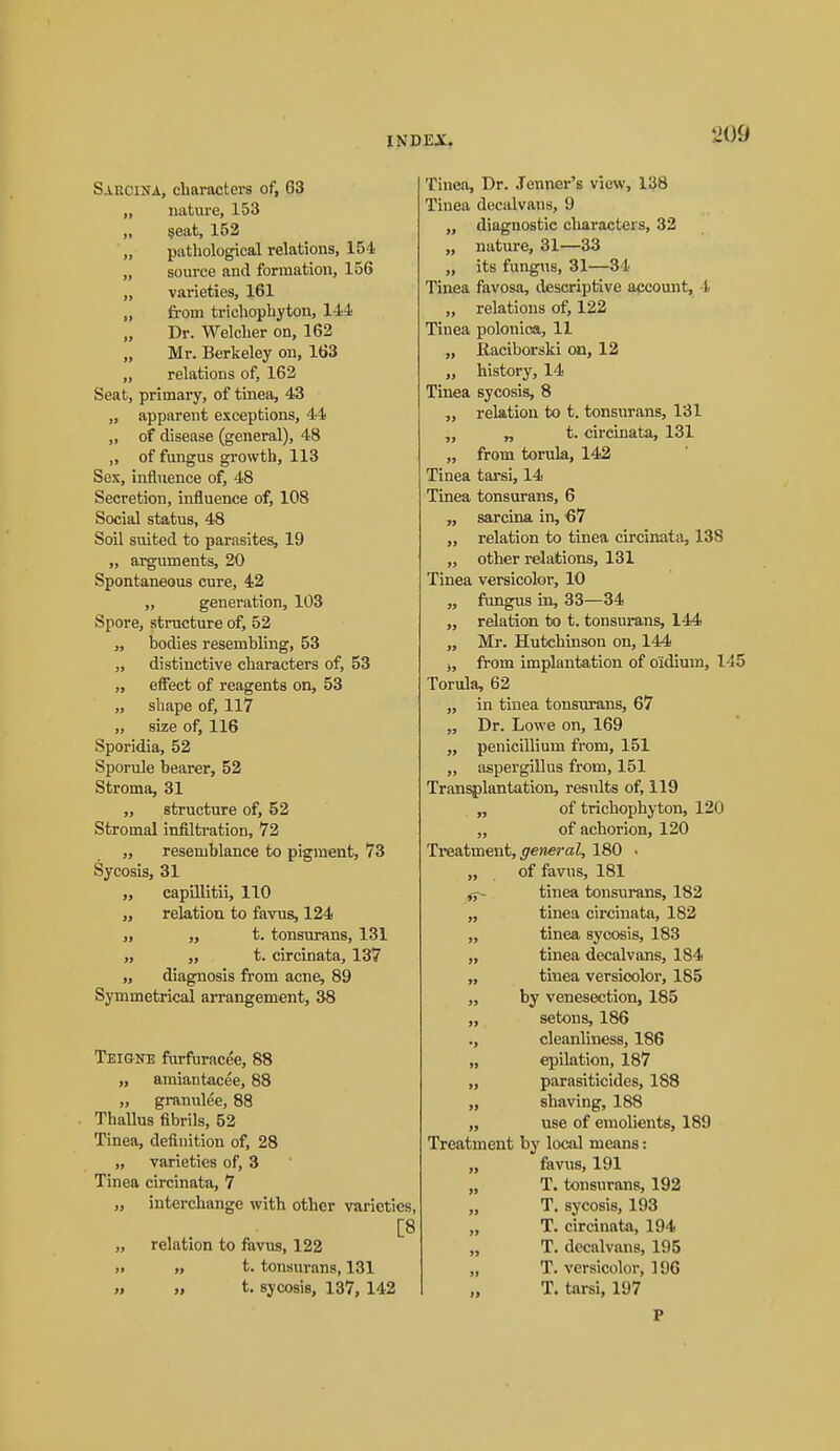 Sakcina, characters of, 63 „ nature, 153 „ §eat, 152 „ patliological relations, 154 „ source and formation, 156 „ vai'ieties, 161 „ fi-om tricbopliyton. Hi Dr. Welclier on, 162 „ Mr. Berkeley on, 163 „ relations of, 162 Seat, primary, of tinea, 43 „ apparent exceptions, 44 „ of disease (general), 48 „ of fungus growth, 113 Sex, influence of, 48 Secretion, influence of, 108 Social status, 48 Soil suited to parasites, 19 „ arguments, 20 Spontaneous cure, 42 „ generation, 103 Spore, structure of, 52 „ bodies resembling, 53 „ distinctive characters of, 53 „ effect of reagents on, 53 „ shape of, 117 „ size of, 116 Sporidia, 52 Sporule bearer, 52 Stroma, 31 ,, structure of, 52 Stromal infiltration, 72 ,, resemblance to pigment, 73 Sycosis, 31 „ capniitii, 110 „ relation to favus, 124 „ ,, t. tonsurans, 131 „ ,, t. circinata, 137 ,, diagnosis from acne, 89 Symmetrical arrangement, 38 Teigne furfuracee, 88 ,, amiantacee, 88 ,, granulee, 88 Thallus fibrils, 52 Tinea, definition of, 28 „ varieties of, 3 Tinea circinata, 7 „ interchange with other varieties, [8 „ relation to favus, 122 ). >, t. tonsurans, 131 >. » t. sycosis, 137, 142 Tincn, Dr. Jenner's view, 138 Tinea docalvans, 9 ,, diagnostic characters, 32 ,, nature, 31—33 „ its fungus, 31—34 Tinea favosa, descriptive account, 4 „ relations of, 122 Tinea polonica, 11 ,, Raciborski on, 12 „ history, 14 Tinea sycosis, 8 relation to t. tonsurans, 131 „ „ t. circinata, 131 „ from torula, 142 Tinea tarsi, 14 Tinea tonsurans, 6 sarcina in, 67 „ relation to tinea circinata, 138 ,, other relations, 131 Tinea versicolor, 10 „ fungus in, 33—34 „ relation to t. tonsurans, 144 „ Mr. Hutchinson on, 144 j, from implantation of oidium, 145 Torula, 62 „ in tinea tonsurans, 67 „ Dr. Lowe on, 169 ,, penicillium from, 151 „ aspergillus from, 151 Tran^lantation, results of, 119 „ of trichophyton, 120 „ of achorion, 120 TresLtment, general, 180 . „ of favus, 181 tinea tonsurans, 182 „ tuiea circinata, 182 ,, tinea sycosis, 183 „ tinea decalvans, 184 „ tinea versicolor, 185 „ by venesection, 185 „ setons, 186 ., cleanliness, 186 „ epilation, 187 „ parasiticides, 188 „ shaving, 188 „ use of emolients, 189 Treatment by local means: „ favus, 191 „ T. tonsurans, 192 „ T. sycosis, 193 „ T. circinata, 194 „ T. decalvans, 195 „ T. versicolor, 196 „ T. tarsi, 197