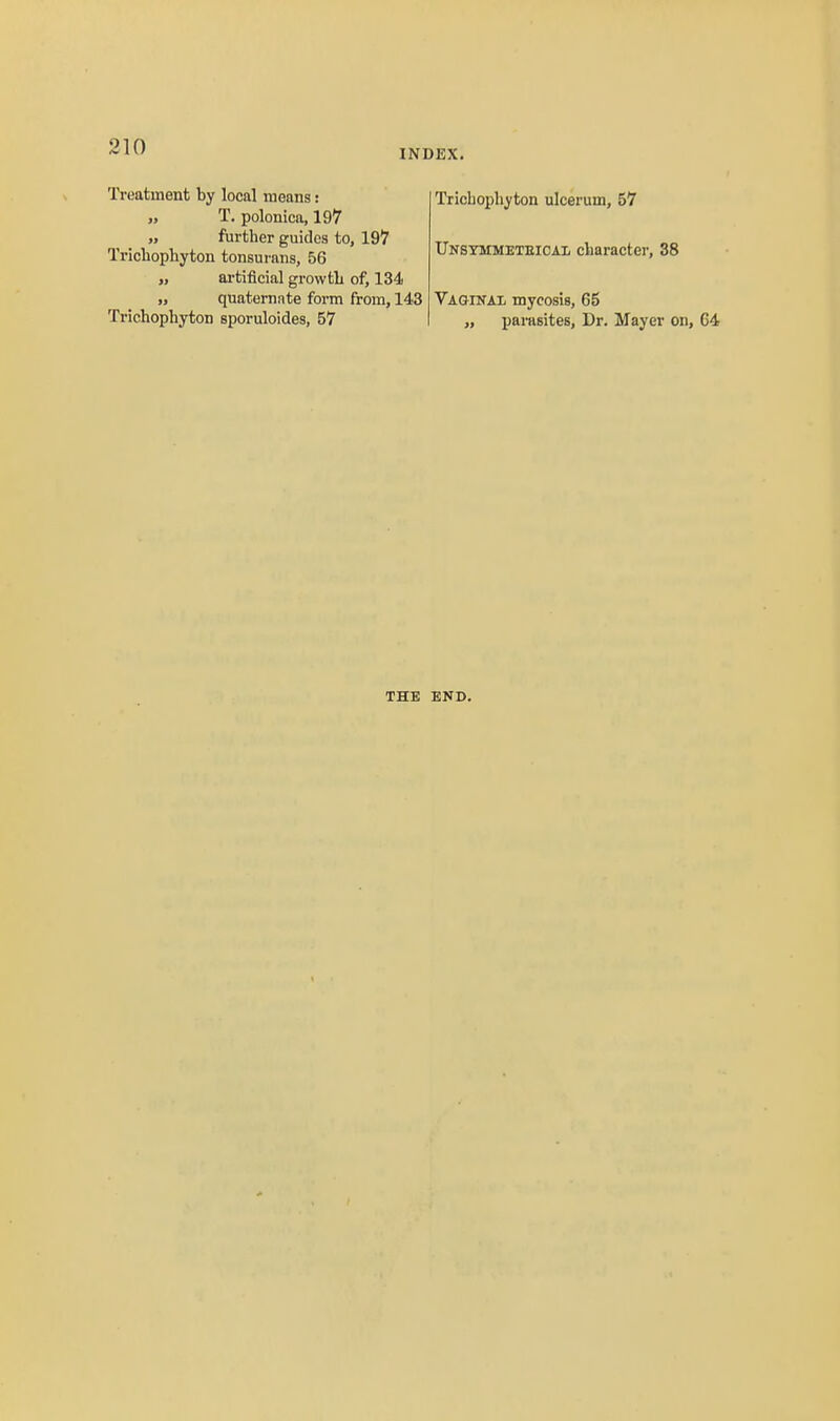 INDEX. Treatment by local means: „ T. polonica, 197 „ further guides to, 197 Trichophyton tonsurans, 56 „ artificial growth of, 134 „ quaternnte form from, 143 Trichophyton sporuloides, 57 Trichophyton ulceruin, 57 Unstmmeteicai, character, 38 Vaginax mycosis, 65 „ parasites. Dr. Mayer on. THE END.