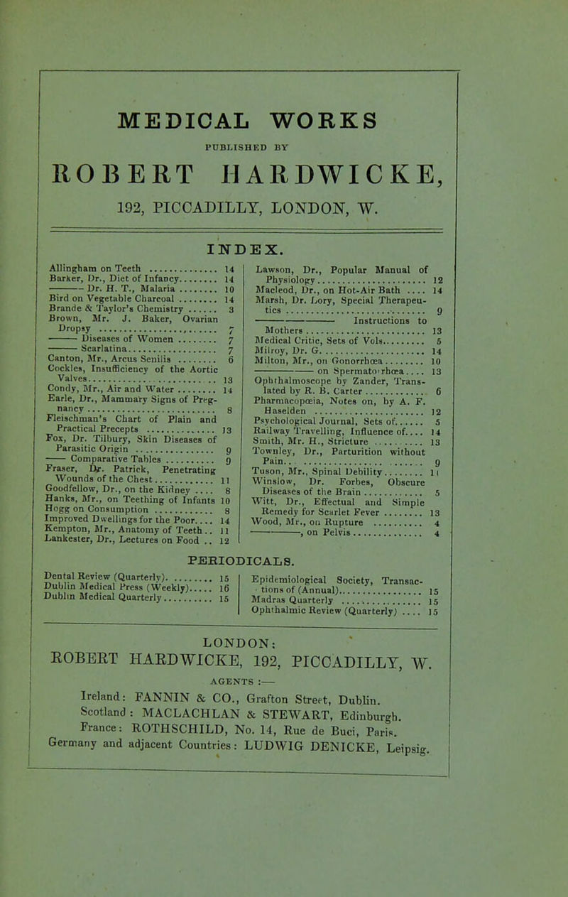 MEDICAL WORKS PUBLISHED BY ROBERT IIARDWICKE, 192, PICCADILLY, LONDON, W. INDEX. Allingham on Teeth 14 Barker, Dr., Diet of Infancy 14 Dr. H. T., Malaria lO Bird on Vegetable Charcoal 14 Brande & Taylor's Chemistry 3 Brown, Mr. J. Baker, Ovarian Dropsy , ~ Diseases of Women 7 Scarlatina 7 Canton, Mr., Arcus Senilis 6 Cockles, Insufficiency of the Aortic Valves 13 Condy, Mr., Air and Water 14 Earle, Dr., Mammary Signs of Prep- nancy 8 Fleischman's Chart of Plain and Practical Precepts 13 Pox, Dr. Tilbury, Skin Diseases of Parasitic Origin 9 Comparative Tables g Fraser, Ur. Patrick, Penetrating Wounds of the Chest II Goodfellow, Dr., on the Kidney 8 Hanks, Mr., on Teething of Infants 10 Hogg on Consumption 8 Improved Dwellings for the Poor.... 14 Kempton, Mr., Anatomy of Teeth .. 11 Lankester, Dr., Lectures on Food ,. 12 Dental Review (Quarterly) 15 Dublin Medical Press (Weekly) 16 Dubhn Medical Quarterly 15 Lawson, Dr., Popular Manual of Physiology 12 Macleod, Dr., on Hot-Air Bath 14 Marsh, Dr. I..ory, Special Therapeu- tics 9 Instructions to Mothers 13 Medical Critic, Sets of Vols 6 Milroy, Dr. G 14 Milton, Mr., on Gonorrhosa 10 on Spermato'rhoea.... 13 Ophthalmoscope by Zander, Trans- lated by R. B. Carter 6 Pharmacopoeia, Notes on, by A. F. Haselden 12 Psychological Journal, Sets of s Railway Travelling, Influence of 14 Smith, Mr. H., Stricture 13 Townley, Dr., Parturition without Pain g Tuson, Mr., Spinal Debility li Winslow, Dr. Forbes, Obscure Diseases of the Brain 5 Witt, Dr., Efifectual and Simple Remedy for Scarlet Fever 13 Wood, Mr., on Rupture 4 , on Pelvis 4 Epidemiological Society, Transac- tions of (Annual) 15 Madr.i8 Quarterly 15 Ophthalmic Review (Quarterly) 15 PEHIODICALS. LONDON; EOBEET HAEDWICKE, 192, PICCADILLY, W. AGENTS : Ireland: FANNIN & CO., Grafton Street, Dublin. Scotland : MACLACHLAN & STEWART, Edinburgh. France: ROTHSCHILD, No. 14, Rue de Buci, Paris. Germany and adjacent Countries: LUDWIG DENICKE, Leipsig.