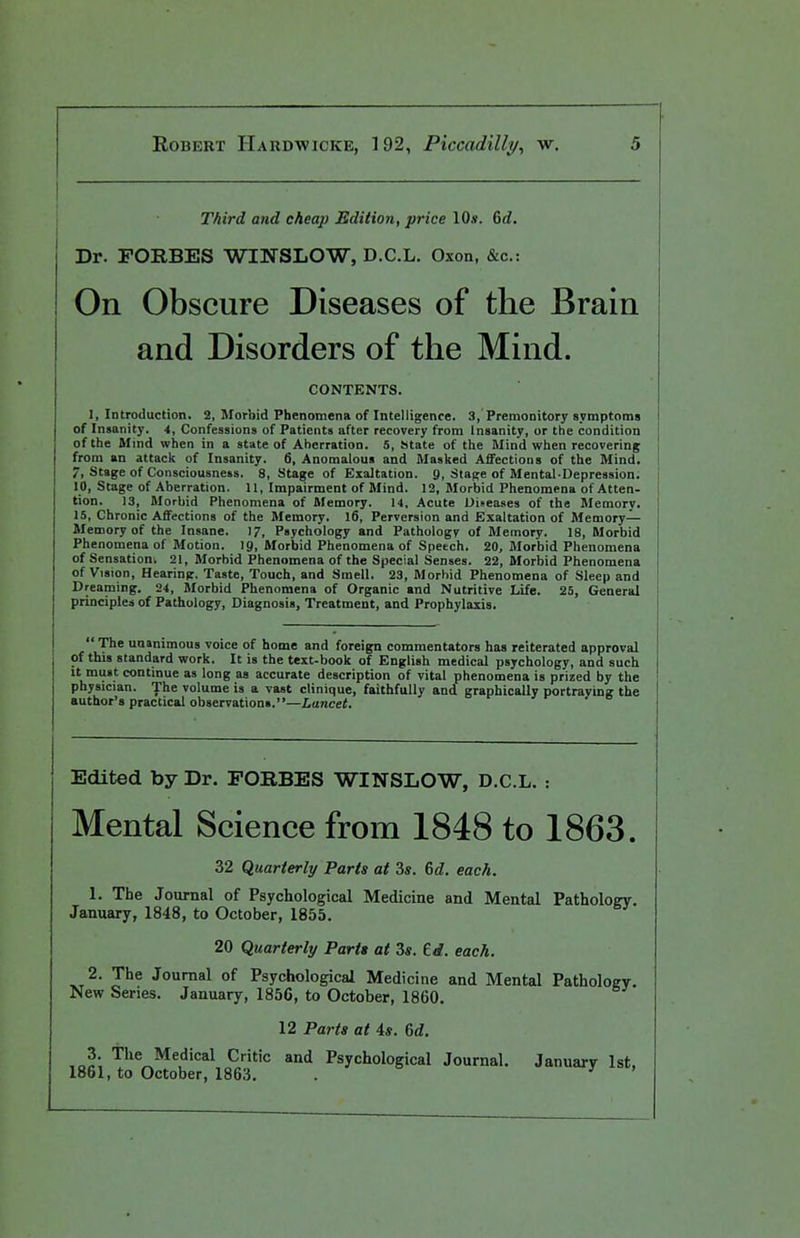 Third and cheap Edition, price 10». 6d. Dr. FORBES WINSLOW, D.C.L. Oxon, &c.: On Obscure Diseases of the Brain and Disorders of the Mind. CONTENTS. I, Introduction. 2, Morbid Phenomena of Intelligence. 3, Premonitory svmptoms of Insanity. 4, Confessions of Patients after recovery from Insanity, or the condition of the Mmd when in a state of Aberration. 5, State of the Mind when recovering from an attack of Insanity. 6, Anomalous and Masked Affections of the Mind, 7, Stage of Consciousness. 8, Stage of Exaltation. 9, Slajie of Mental-Depression. 10, Stage of Aberration. 11, Impairment of Mind. 12, Morbid Phenomena of Atten- tion. 13, Morbid Phenomena of Memory. 14, Acute Diseases of the Memory. 15, Chronic Affections of the Memory. 16, Perversion and Exaltation of Memory- Memory of the Insane. 17, Psychology and Pathology of Memory. 18, Morbid Phenomena of Motion, ig, Morbid Phenomena of Speech. 20, Morbid Phenomena of Sensation. 21, Morbid Phenomena of the Special Senses. 22, Morbid Phenomena of Vision, Hearing. Taste, Touch, and Smell. 23, Morbid Phenomena of Sleep and Dreaming. 24, Morbid Phenomena of Organic and Nutritive Life. 25, General principles of Fatbology, Diagnosis, Treatment, and Prophylaxis.  The unanimous voice of home and foreign commentators has reiterated approval of this standard work. It is the text-book of English medical psychology, and such It must continue as long as accurate description of vital phenomena is prized by the physician. The volume is a vast clinique, faithfully and graphically portraying the author's practical observations.—Lancet. Edited by Dr. FORBES WINSLOW, D.C.L. : Mental Science from 1848 to 1863. 32 Quarterly Parts at 3*. (>d. each. 1. The Journal of Psychological Medicine and Mental Pathology. January, 1848, to October, 1855. 20 Quarterly Partt at 3s. td. each. 2. The Journal of Psychological Medicine and Mental Pathology, New Series. January, 1856, to October, 1860. 12 Parts at 4*. 6rf, The Medical Critic and Psychological Journal. January 1st, 1861, to October, 1863. . '