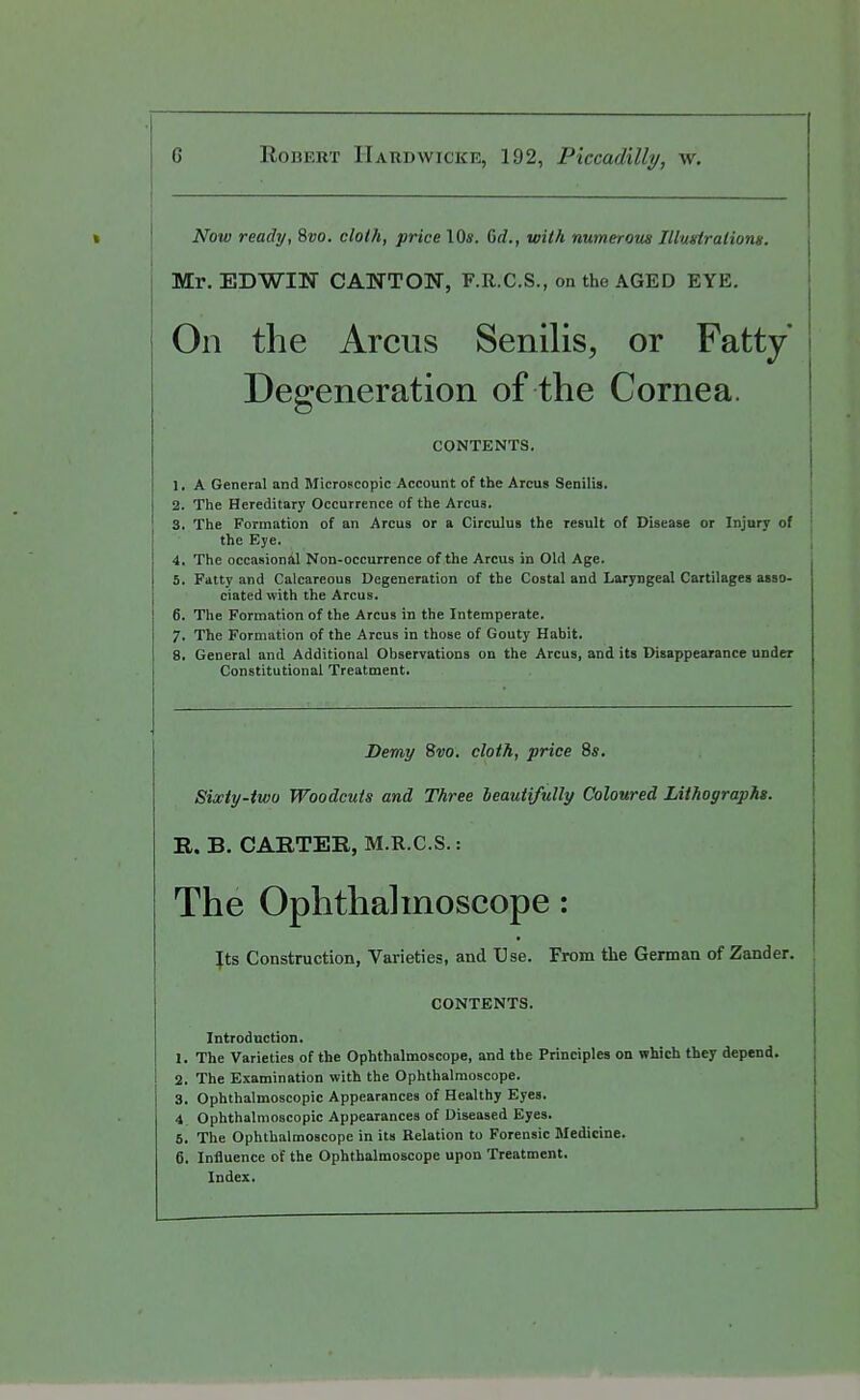 Now ready, 8»o. cloth, price 10*. Grf., with numerom Illmlrationg. Mr. EDWIN CANTON, F.R.C.S., on the AGED EYE. On the Arcus Senilis, or Fatty Degeneration of the Cornea. CONTENTS, 1. A General and Microscopic Account of the Arcus Senilis. 2. The Hereditary Occurrence of the Arcus. i 3. The Formation of an Arcus or a Circulus the result of Disease or Injury of I the Eye. , 4. The occasional Non-occurrence of the Arcus in Old Age. , 5. Fatty and Calcareous Degeneration of the Costal and Laryngeal Cartilages asso- ciated with the Arcus. 6. The Formation of the Arcus in the Intemperate. 7. The Formation of the Arcus in those of Gouty Habit. 8. General and Additional Observations on the Arcus, and its Disappearance under Constitutional Treatment. Demy %vo. cloth, price 8s, Sixiy-two Woodcuts and Three beautifully Coloured Lithographs. R. B. CARTER, M.R.C.S.: The Ophthalmoscope: \is Construction, Varieties, and Use. From the German of Zander. CONTENTS. Introduction. 1. The Varieties of the Ophthalmoscope, and the Principles on which they depend. 2. The Examination with the Ophthalmoscope. 3. Ophthalmoscopic Appearances of Healthy Eyes. 4 Ophthalmoscopic Appearances of Diseased Eyes. 5. The Ophthalmoscope in its Relation to Forensic Medicine. 6. Influence of the Ophthalmoscope upon Treatment. Index,
