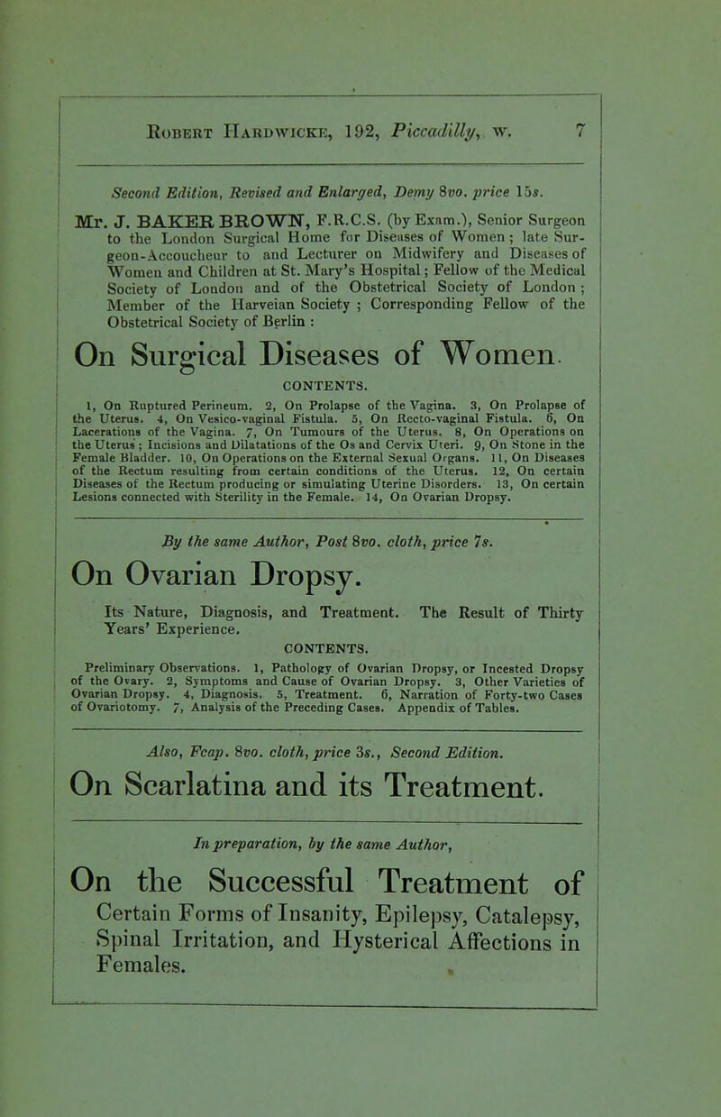 Second Edition, Revised and Enlarged, Demy 8vo. price 15s. Mr. J. BAKER BROWN, F.R.C.S. (by Exam.'), Senior Surgeon to the London Surgical Home for Diseases of Women; late Sur- geon-Accoucheur to and Lecturer on Midwifery and Diseases of Women and Children at St. Mary's Hospital; Fellow of the Medical Society of London and of the Obstetrical Society of London ; Member of the Harveian Society ; Corresponding Fellow of the Obstetrical Society of Berlin : On Surgical Diseases of Women. CONTENTS. 1, On Ruptured Perineum. 2, On Prolapse of the Vagina. 3, On Prolapse of the Uterus. 4, On Vesico-vaginal Fistula. 5, On Recto-vaginal Fistula. 6, On Lacerations of the Vagina. 7, On Tumours of the Uterus. 8, On Operations on the Uterus ; Incisions and Dilatations of the Os and Cervix Uteri. 9. On Stone in the Female Bladder. 10, On Operations on the External Sexual Organs. 11, On Diseases of the Rectum resulting from certain conditions of the Uterus. 12, On certain Diseases of the Rectum producing or simulating Uterine Disorders. 13, On certain Lesions connected with Sterility in the Female. 14, On Ovarian Dropsy, By the same Author, Post 8vo. cloth, price 7s. On Ovarian Dropsy. Its Nature, Diagnosis, and Treatment. The Result of Thirty Years' Experience. CONTENTS. Preliminary Observations. 1, Pathology of Ovarian Dropsy, or Incested Dropsy of the Ovary. 2, Symptoms and Cause of Ovarian Dropsy. 3, Other Varieties of Ovarian Dropsy. 4, Diagnosis. S, Treatment. 6, Narration of Forty-two Cases of Ovariotomy. 7, Analysis of the Preceding Cases. Appendix of Tables. Also, Fcap. 8vo. cloth, price 3s., Second Edition. On Scarlatina and its Treatment. In preparation, by the same Author, On the Successful Treatment of Certain Forms of Insanity, Epilepsy, Catalepsy, Spinal Irritation, and Hysterical Affections in Females.