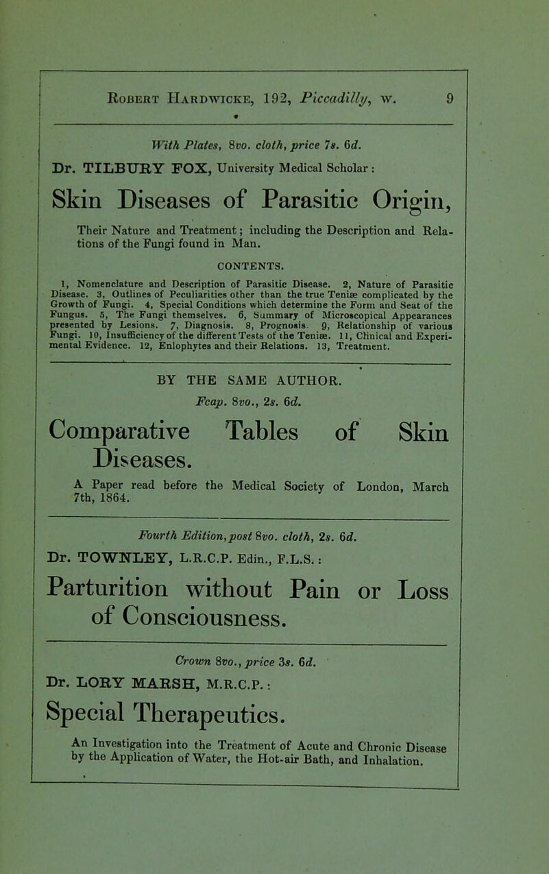 With Plates, 8vo. cloth, price 7a. Gd. ! Dr. TILBURY FOX, University Medical Scholar: Skin Diseases of Parasitic Origin, Their Nature and Treatment; including the Description and Rela- tions of the Fungi found in Man. CONTENTS. 1, Nomenclature and Description of Parasitic Disease. 2, Nature of Parasitic Disease. 3, Outlines of Peculiarities other than the true Tenise complicated by the Growth of Fungi. 4, Special Conditions which determine the Form and Seat of the Fungus. 5, The Fungi themselves. 6, Summary of Microscopical Appearances presented by Lesions. 7. Diagnosis. 8, Prognosis. 9, Relationship of various Fungi. 10, Insufficiency of the different Testa of the Tenise. II, Clinical and Eiperi- mental Evidence. 12, Enlophytea and their Relations. 13, Treatment. BY THE SAME AUTHOR. Fcap. 8vo., 2s. 6d. Comparative Tables of Skin Diseases. A Paper read before the Medical Society of London, March 7th, 1864. Fourth Edition, post 8vo. cloth, 2s. 6d. Dr. TOWNLEY, L.R.C.P. Edin., F.L.S.: Parturition without Pain or Loss of Consciousness. Crown 8vo., price 3*. 6d. Dr. LORY MARSH, M.R.C.P.: Special Therapeutics. An Investigation into the Treatment of Acute and Chronic Disease by the Application of Water, the Hot-air Bath, and Inhalation.