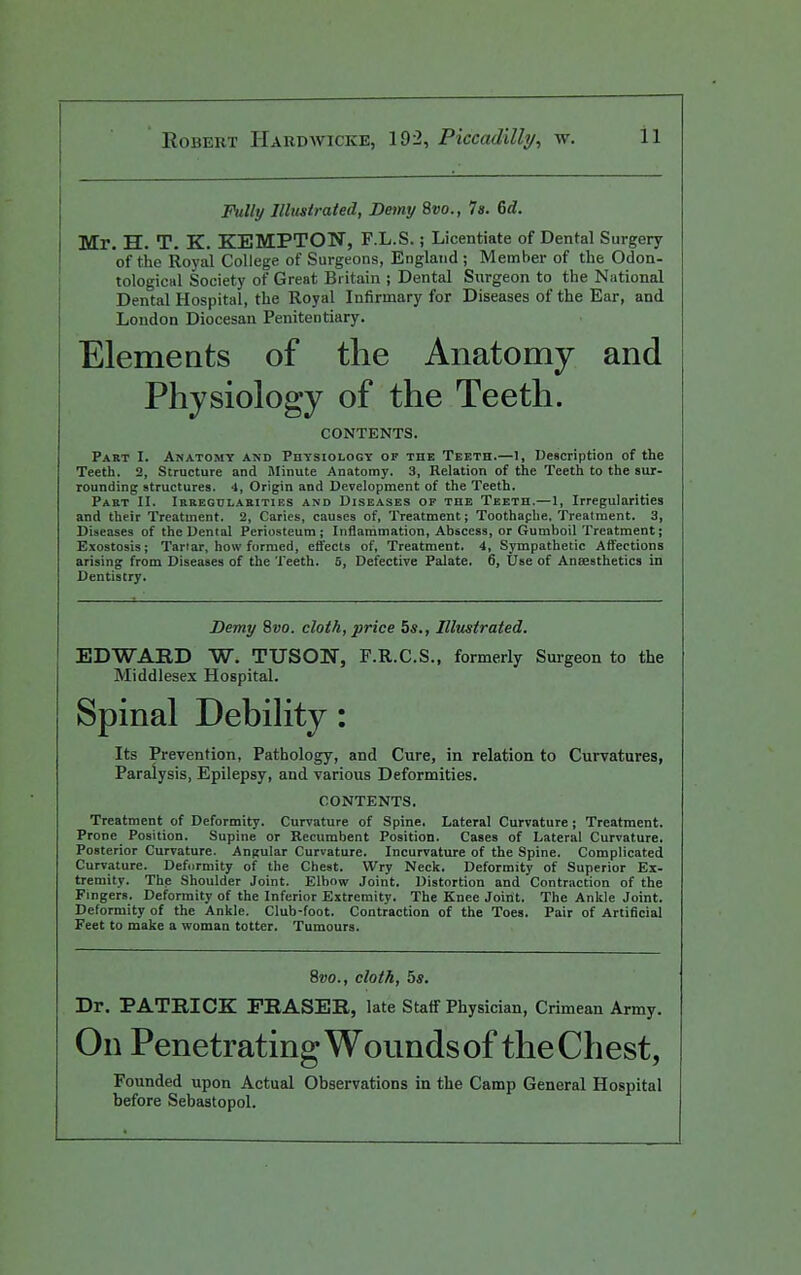 Fully Illustrated, Demy 8vo., 7s. 6d. Mr. H. T, K. KEMPTON, F.L.S.; Licentiate of Dental Surgery of the Royal College of Surgeons, England ; Member of the Odon- tologicul Society of Great Britain ; Dental Surgeon to the National Dental Hospital, the Royal Infirmary for Diseases of the Ear, and London Diocesan Penitentiary. Elements of the Anatomy and Physiology of the Teeth. CONTENTS. Part I. Anatomy and Physiology of the Teeth.—1, Description of the Teeth. 2, Structure and Minute Anatomy. 3, Relation of the Teeth to the sur- rounding structures. 4, Origin and Development of the Teeth. Pakt 11. iRREGnLAUiTiES AND DISEASES OF THE Teeth.—1, Irregularities and their Treatment. 2, Caries, causes of. Treatment; Toothaphe. Treatment. 3, Diseases of the Dental Periosteum; Inflammation, Abscess, or Gumboil Treatment; Exostosis; Tartar, how formed, effects of, Treatment. 4, Sympathetic Atfections arising from Diseases of the Teeth. 6, Defective Palate. 6, Use of Ansesthetics in Dentistry. Demy 8vo. cloth, price 5s., Illustrated. EDWABD W. TUSON, F.R.C.S., formerly Sui-geon to the Middlesex Hospital. Spinal Debility: Its Prevention, Pathology, and Cure, in relation to Curvatures, Paralysis, Epilepsy, and various Deformities. CONTENTS. Treatment of Deformity. Curvature of Spine, Lateral Curvature ; Treatment. Prone Position. Supine or Recumbent Position. Cases of Lateral Curvature. Posterior Curvature. Angular Curvature. Incurvature of the Spine. Complicated Curvature. Defcjrmity of the Chest. Wry Neck. Deformity of Superior Ex- tremity. The Shoulder Joint. Elbow Joint. Distortion and Contraction of the Fingers. Deformity of the Inferior Extremity. The Knee Joint. The Ankle Joint. Deformity of the Ankle. Club-foot. Contraction of the Toes. Pair of Artificial Feet to make a woman totter. Tumours. 8vo., cloth, 5s. Dr. PATRICK FEASER, late Staff Physician, Crimean Army. On Penetrating Wounds of the Chest, Founded upon Actual Observations in the Camp General Hospital before Sebastopol.