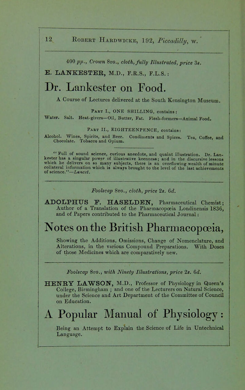 400 -pp., Crown 8vo., cloth, fully Illmtraied, price 3». E. LANKESTEB, M.D., F.R.S., F.L.S.: Dr. Lankester on Food. A Course of Lectures delivered at the South Kensington Museum. Part I., ONE SHILLING, contains: Water. Salt. Heat-givera—Oil, Butter, Fat. Flesh-formers—Animal Food. Paet II., EIGHTEENPENCE, contain*: Alcohol. Wines, Spirits, and Beer. Condiments and Spices. Tea, Coffee, and Chocolate. Tobacco and Opium. Full of sound science, curious anecdote, and quaint illustration. Dr. Lan- kester has a singular power of illustrative keenness; and in the discursive lessons which he delivers on so many subjects, there is an overflowing wealth of minute collateral information which is always brought to the level of the last achievements of science.—Lancet. Foolscap 8w., cloth, price 2s. Gd. ADOLPHUS P. HASELDEN, Pharmaceutical Chemist; Author of a Translation of the Pharmacopoeia Londinensis 1836, and of Papers contributed to the Pharmaceutical Journal: Notes on the British Pharmacopoeia, Showing the Additions, Omissions, Change of Nomenclature, and Alterations, in the various Compound Preparations. With Doses of those Medicines which are comparatively new. Foolscap %vo., with Ninety Illustrations, price 2s, 6d. HENRY LAWSON, M.D., Professor of Physiology in Queen's College, Birmingham ; and one of the Lecturers on Natural Science, under the Science and Art Department of the Committee of Council on Education. A Popular Manual of Physiology: Being an Attempt to Explain the Science of Life in Untechnical Language.