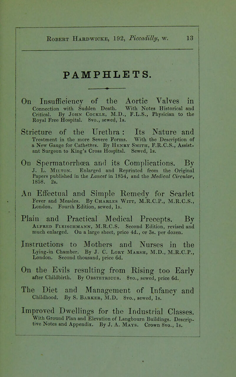 PAMPHLETS. On Insufficiency of the Aortic Valves in Connection with Sudden Death. With Notes Historical and Critical. By John Cockle, M.D., F.L.S., Physician to the Royal Free Hospital. 8vo., sewed, Is. Stricture of the Urethra : Its Nature and Treatment in the more Severe Forms. With the Description of a New Gauge for Cathetfers. By Henry Smith, F.R.C.S., Assist- ant Surgeon to King's Cross Hospital. Sewed, Is. j On Spermatorrhoea and its Com])]ications. By \ J. L. Mii-TON. Enlarged and Reprinted from the Original Papers published in the Lancet in 1854, and the Medical Circular, 1858. 2s. An Effectual and Simple Remedy for Scarlet Fever and Measles. By Charles Witt, M.'R.C.P., M.R.C.S., London. Fourth Edition, sewed. Is. Plain and Practical Medical Precepts. By Alfred Fleischmann, M.R.C.S. Second Edition, revised and much enlarged. On a large sheet, price 4d., or 3s. per dozen. Instructions to Mothers and Nurses in the Lyiog-in Chamber. By J. C. Lory Marsh, M.D., M.R.C.P., London. Second thousand, price 6d. On the Evils resulting from Rising too Early after Childbirth. By OnsTETRicus. 8vo., sewed, price 6d. The Diet and Management of Infancy and Childhood. By S. Barker, M.D. 8vo., sewed. Is. Improved Dwellings for the Industrial Classes. With Ground Plan and Elevation of Langbourn Buildings. Descrip- tive Notes and Appendix. By J. A. Mays. Crown 8vo., Is.