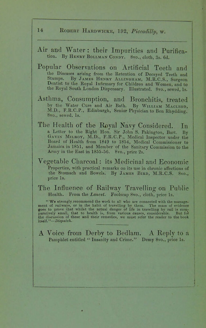 Air and Water: their Impurities and Purifica- tion. By Henry Bollmais Condy. 8vo., cloth, 3s. 6d, Popular Observations on Artificial Teeth and the Diseases arising from the Retention of Decayed Teeth and Stumps. By James Henry Allingham, M.R.C.S., Surgeon Dentist to the Royal Infirmary for Children and Women, and to the Royal South London Dispensary. Illustrated. 8vo., sewed, Is. Asthma, Consumption, and Bronchitis, treated by the Water Cure and Air Bath. By William Macleod, M.D., F.R.C.P., Edinburgh, Senior Physician to Ben Rhydding. 8vo., sewed. Is. The Health of the Royal Navy Considered. In a Letter to the Right Hon. Sir John S. Pakington, Bart. By Gavin Milroy, M.D., F.R.C.P., Medical Inspector under the Board of Health from 1849 to 1854, Medical Commissioner to Jamaica in 1851, and Member of the Sanitary Commission to the Army in the East in 1855-56. 8vo., price 2s. Vegetable Charcoal: its Medicinal and Economic Properties, with practical remarks on its use in chronic affections of the Stomach and Bowels. By James Bird, M.R.C.S. 8vo., price Is. The Influence of Railway Travelling on Public Health. From the Lancet. Foolscap 8vo., cloth, price Is.  We strongly recommend the work to all who are connected with the manage- ment of railways, or in the habit of travelling by them. The ma^s of evidence goes to prove that whilst the actual danger of life in travelling by rail is com- paratively small, that to health ia, from various causes, considerable. But for the discussion of these and their remedies, we must refer the reader to the book itself.''—Dispatch. A Voice from Derby to Bedlam. A Reply to a Pamphlet entitled  Insanity and Crime. Demy 8vo., price Is.