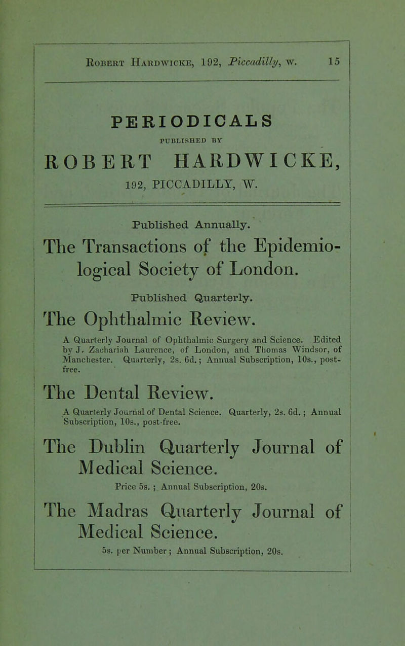 PERIODICALS PUBLISHED BV ROBERT HARDWICKE, 192, PICCADILLY, W. Published Animally. The Transactions of the Epidemio- logical Society of London. Published Quarterly. j The Ophthalmic Review. A Quarterly Journal of Ophthalmic Surgery and Science. Edited ! by J. Zachariah Laurence, of London, and Thomas Windsor, of j Manchester. Quarterly, 2s. 6d.; Annual Subscription, 10s., post- i free. The Dental Review. A Quarterly Journal of Dental Science. Quarterly, 23. 6d.; Annual Subscription, 10s., post-free. The Dublin Quarterly Journal of Medical Science. Price 5s. ; Annual Subscription, 20s. i The Madras Quarterly Journal of i Medical Science. 5s. per Number; Annual Subscription, 20s.