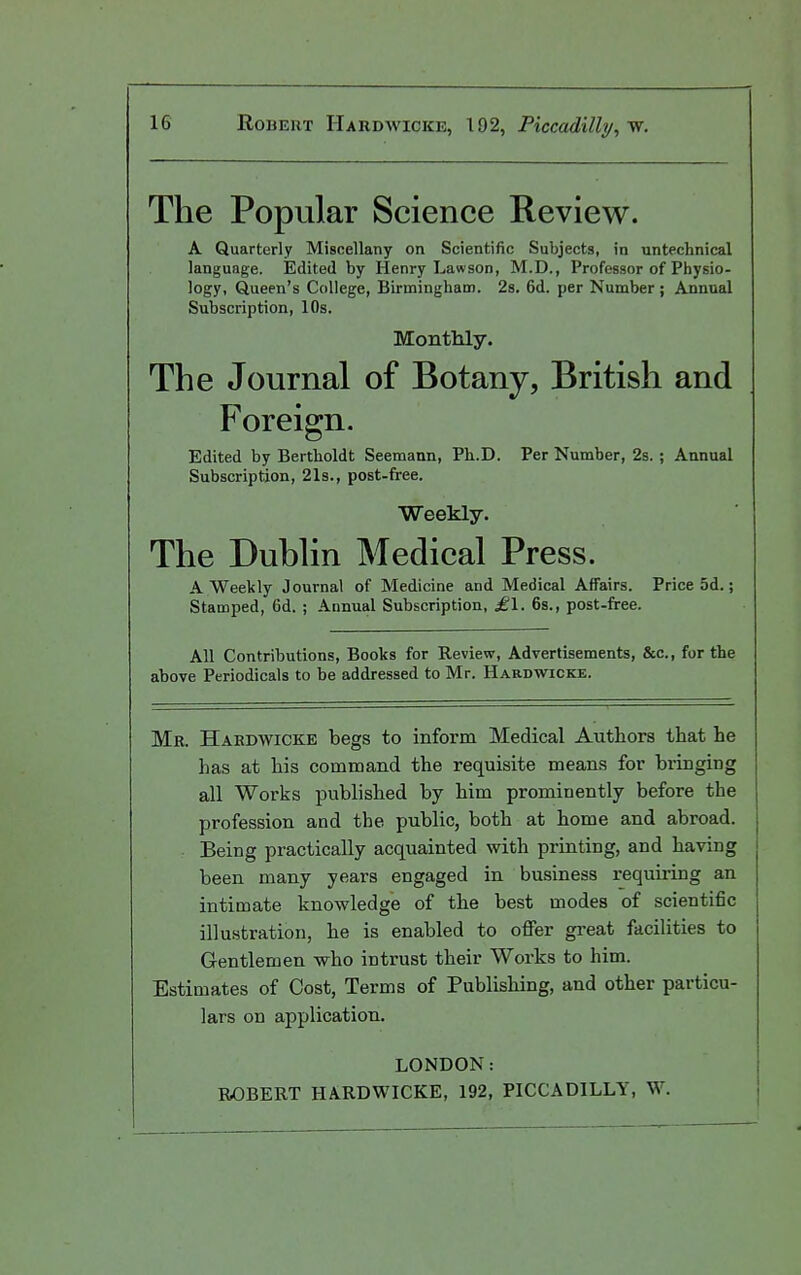 The Popular Science Review. A Quarterly Miscellany on Scientific Subjects, in untechnical language. Edited by Plenry Lawson, M.D., Professor of Physio- logy, Queen's College, Birmingham. 2s. 6d. per Number ; Annual Subscription, 10s. Monthly. The Journal of Botany, British and Foreign. Edited by Bertlioldt Seemann, Ph.D. Per Number, 2s. ; Annual Subscription, 21s., post-free. Weekly. The Dublin Medical Press. A Weekly Journal of Medicine and Medical Affairs. Price 5d.; Stamped, 6d. ; Annual Subscription, £\. 6s., post-free. All Contributions, Books for Review, Advertisements, &c., for the above Periodicals to be addressed to Mr. Hardwicke. Mr. Hardwicke begs to inform Medical Authors that he has at his command the requisite means for bringing all Works published by him prominently before the profession and the public, both at home and abroad. Being practically acquainted with printing, and having been many years engaged in business requiring an intimate knowledge of the best modes of scientific illustration, he is enabled to offer great facilities to Gentlemen who intrust their Works to him. Estimates of Cost, Terms of Publishing, and other particu- lars on application. LONDON: ROBERT HARDWICKE, 192, PICCADILLY, W.