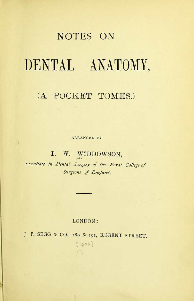 NOTES ON DENTAL ANATOMY, (A POCKET TOMES.) ARRANGED BY T. W. WIDDOWSON, Licentiate in Dental Surgery of the Royal College of Surgeons of England. LONDON: J. P. SEGG & CO., 289 & 291, REGENT STREET. [1906]