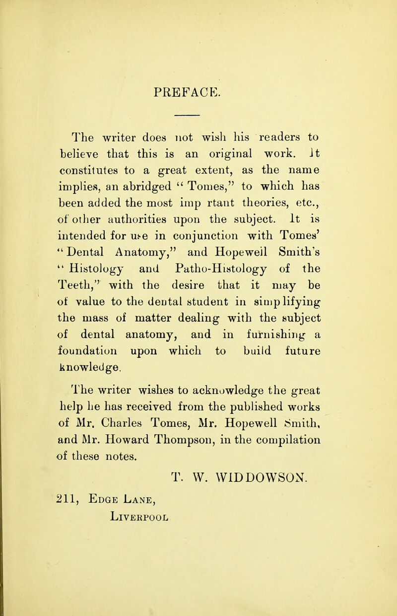 PREFACE. The writer does not wisli his readers to helieve that this is an original work, it constitutes to a great extent, as the name implies, an abridged  Tomes, to which has been added the most imp rtant theories, etc., of otlier authorities upon the subject. It is intended for ui-e in conjunction with Tomes' Dental Anatomy, and Hopewell Smith's  Histology and Patho-Histology of the Teeth,'' with the desire that it may be of value to the deotal student in simplifying the mass of matter dealing with the subject of dental anatomy, and in furnishing a foundation upon which to build future knowledge. The writer wishes to acknowledge the great help he has received from the published works of Mr. Charles Tomes, Mr. Hopewell ^^mith, and Mr. Howard Thompson, in the compilation of these notes. T. W. WIDDOWSON. 211, Edge Lane, Liverpool