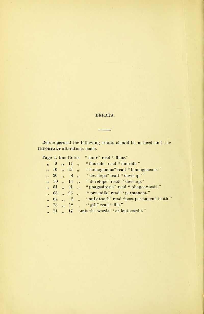 ERRATA. Before perusal the following errata should be noticed and the IMPORTANT alterations made. Page 1, line 15 for  flour read  fluor. „ 9 M 14 „  flouride read  fluoride. „ 16 ,. 13 „  homogenous read  homogeneous. ' „ 30 8 „ ■' develope read  devel ip  „ 30 „ 14 ,,  develope read  develop. „ 51 21 „  phagasitosis read  phagocytosis. 23  pre-milk read  permanent, ., 04 M 2 „ '•milk tooth read 'post pernianent tooth.' „ 73 IS  gill read  tile.