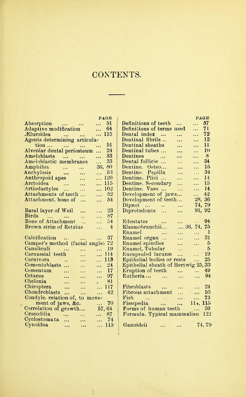CONTENTS. PAGE Absorption 51 Adaptive modification ... 64 ^luroidea ... 115 Agents determining articula- tion 51 Alveolar dental periosteum ... 24 Ameloblasts 33 Ameloblastic membranes ... 33 Amphibia 36, 80 Anchylosis 53 Anthropoid apes 120 Arctoidea 115 Artiodactyles 102 Attachments of teeth 62 Attachment, bone of 54 Basal layer of Weil 23 Birds 87 Bone of Attachment 54 Brown striae of Retzius ... 4 Calcification 37 Camper's method (facial angle) 72 Canaliculi 19 Cariiassial teeth 114 Carnivora .. 113 Cementoblasts ... 24 Cementum 17 Cetacea 97 (Jhelonia 81 Chiroptera 117 Chondroblasts 42 Condyle, relation of, to move- ment of jaws, &c. ... 70 Correlation of growth... 57, 64 Crocodiiia 87 Cyclostomata 74 Cynoidea 115 PAttE Definitions of teeth 67 Definitions of terms used ... 71 Dental index 72 Dentinal fibrils 12 Dentinal sheaths 11 Dentinal tubes !(► Dentines 8 Dental follicle 34 Dentine. Ot^teo 15 Dentine. Papilla 34 Dentine. Plici 14 Dentine. Secondary 15 Dentine. Vaso ... 14 Development of jaws 42 Development of teeth... 28, 36 Dipnoi 74, 79' Diprotodonts 91, 92 Edentates 94 Elasmobranchii 36, 74, 75 Enamel 1 Enamel organ 31 Enamel spindles ... ... 5 P]namel, Tubular ... 5 Eticapsuled lacunae 19 Epithelial bodies or rests ... 25 Epithelial sheath of Hertwig 25,33 Eruption of teeth ... ... 49 Eutheria 94 Fibroblasts 24 Fibrous attachment ... ... 63 Fish 73 Fissipedia 11*, 115 Forms of human teeth ... 59 Formula. Typical mammalian 122 Ganoideii 74,7ft