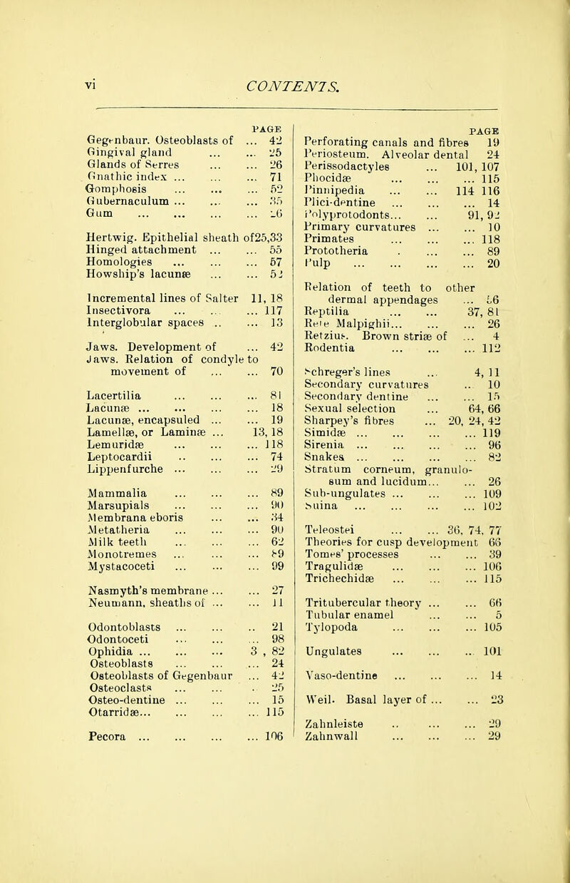 vi PAGE Gegmbaur. Osteoblasts of ... 4-2 Gingival gland ... 26 Glands of Serres ... 26 Gnatliic index ... 71 Gompliosis ... 52 Gubernaculum ... 35 Gum ... iG Hertwig. Epithelial sheath of25,33 Hinged attachment ... ... 55 Homologies ... 57 Howship's lacunte ... 5J Incremental lines of Salter 11, 18 Insectivora ... 117 Interglobular spaces ., ... 13 Jaws. Development of ... 42 Jaws. Kelation of condyle to movement of ... 70 Lacertilia ... 81 Lacunpe ... 18 Lacunse, encapsuled ... ... 19 Lamellae, or Laminte ... 13,18 Lemurjdae ... 118 Leptocardii ... 74 Lipijenfurche ... 29 Mammalia ... 89 Marsupials ... 90 Membrana eboris ... 34 Metatheria ... 9U Milk teeth ... 62 Monotremes ... ^9 Mystacoceti ... 99 Nasmyth's membrane ... ... 27 Neuujann, sheaths oi ... ... Jl Odontoblasts .. 21 Odontoceti ... 98 Ophidia 3 , 82 Osteoblasts ... 24 Osteoblasts of Gegenbaur ... 42 Osteoclast.* . 25 Osteo-dentine ... 15 Otarridse ... 115 Pecora ... 106 PAGE Perforating canals and fibres 19 Periosteum. Alveolar dental 24 Perissodactyles ... 101, 107 Pliocidae 115 i'iniiipedia 114 116 Plici-dentine 14 i'olyprotodonts 91, 92 Primary curvatures 10 Primates 118 Prototheria 89 I'ulp 20 Kelation of teeth to other dermal appendages ... L6 Reptilia 37,81 Keie Malpighii 26 Retzius. Brown striae of ... 4 Rodentia 112 J'chreger's lines ... 4,11 Secondary curvatures .. 10 Secondary dentine ... ... 15 Sexual selection ... 64, 66 Sharpey's fibres ... 20, 24, 42 Simidse 119 Sirenia 96 Snakes ... ... ... ... 82 Stratum corneum, granulo- eum and lucidum 26 Sub-ungulates 109 Suina 102 Teleostei 36, 74, 77 Theories for cusp development 66 Tomes'processes ... ... 39 Tragulidse 106 Trichechidee ... 115 Tritubercular theory 66 Tubular enamel ... ... 6 Tylopoda 105 Ungulates 101 Vaso-dentine 14 Weil. Basal layer of 23 Zahnleiste .. 29 Zahnwall 29