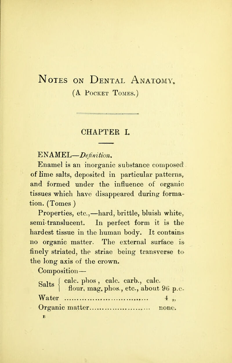 Notes on Dental Anatomy. (A Pocket Tomes.) CHAPTER L ENAMEL—Z)eA/^^^^o^^. Enamel is an inorganic substance composed . of lime salts, deposited in particular patterns^ and formed under the influence of organic tissues which have disappeared during forma- tion. (Tomes ) Properties, etc.,—hard, brittle, bluish white^ semi-translucent. In perfect form it is the hardest tissue in the human body. It contains no organic matter. The external surface i» finely striated, the striae being transverse to the long axis of the crown. Composition— Salts { P^^o^ ' calc. carb., calc. 1 flour, mag, phos., etc., about 96 p.c- Water 4 „ Organic matter none.