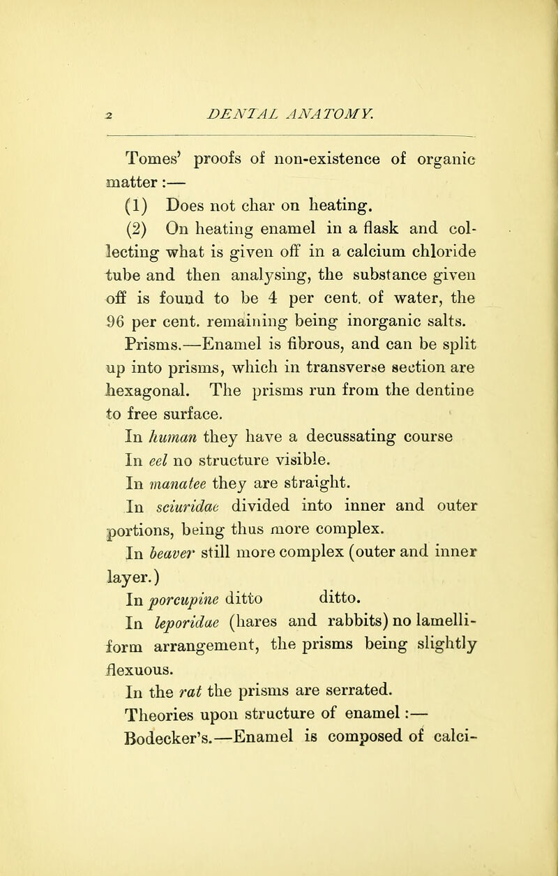 Tomes' proofs of non-existence of organic matter:— (1) Does not char on heating. (2) On heating enamel in a flask and col- lecting what is given off in a calcium chloride tube and then anal3^sing, the substance given off is found to be 4 per cent, of water, the 96 per cent, remaining being inorganic salts. Prisms.—Enamel is fibrous, and can be split up into prisms, which in transverse section are liexagonal. The prisms run from the dentine to free surface. In human they have a decussating course In eel no structure visible. In manatee they are straight. In sciuridae divided into inner and outer portions, being thus more complex. In heaver still more complex (outer and inner layer.) In porcupine ditto ditto. In leporidae (hares and rabbits) no lamelli- form arrangement, the prisms being slightly flexuous. In the rat the prisms are serrated. Theories upon structure of enamel:— Bodecker's.—Enamel is composed of calci-