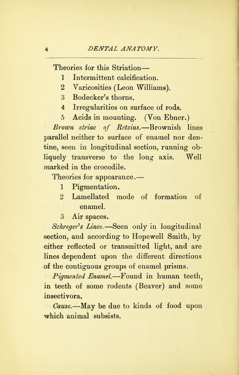 Theories for this Striation— 1 Intermittent calcification. 2 Varicosities (Leon Williams). 3 Bodecker's thorns. 4 Irregularities on surface of rods. 5 Acids in mounting. (Von Ebner.) Brown striae of Retsius.—Brownish lines parallel neither to surface of enamel nor den- tine, seen in longitudinal section, runniag ob- liquely transverse to the long axis. Well marked in the crocodile. Theories for appearance.— 1 Pigmentation, 2 Lamellated mode of formation of enamel. 3 Air spaces. Schreger''s Lines.—Seen only in longitudinal section, and according to Hopewell Smith, by either reflected or transmitted light, and are lines dependent upon the different directions of the contiguous groups of enamel prisms. Pigmented Enamel.—Found in human teeth^ in teeth of some rodents (Beaver) and some insectivora. Cause.—M.2ij be due to kinds of food upon which animal subsists.