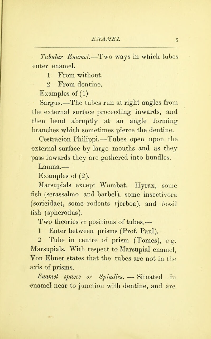 0 Tubular Enamel.—Two ways in wliich tubes ■enter enamel. 1 From without. 2 From dentine. Examples of (1) Sargus.—The tubes run at right angles from the external surface proceeding inwards, and then bend abruptly at an angle forming branches which sometimes pierce the dentine. Cestracion Philippi.—Tubes open upon the external surface by large mouths and as they pass inwards they are gathered into bundles. Lamna.— Examples of (2). Marsupials except Wombat. Hyrax, some fish (serassalmo and barbel), some insectivora (soricidae), some rodents (jerboa), and fossil fish (spherodus). Two theories re positions of tubes,— 1 Enter between prisms (Prof. Paul). 2 Tube in centre of jmsm (Tomes), e g. Marsupials. With respect to Marsupial enamel, Von Ebner states that the tubes are not in the axis of prisms. Enamel spaces or Spindles. — Situated in enamel near to junction with dentine, and are