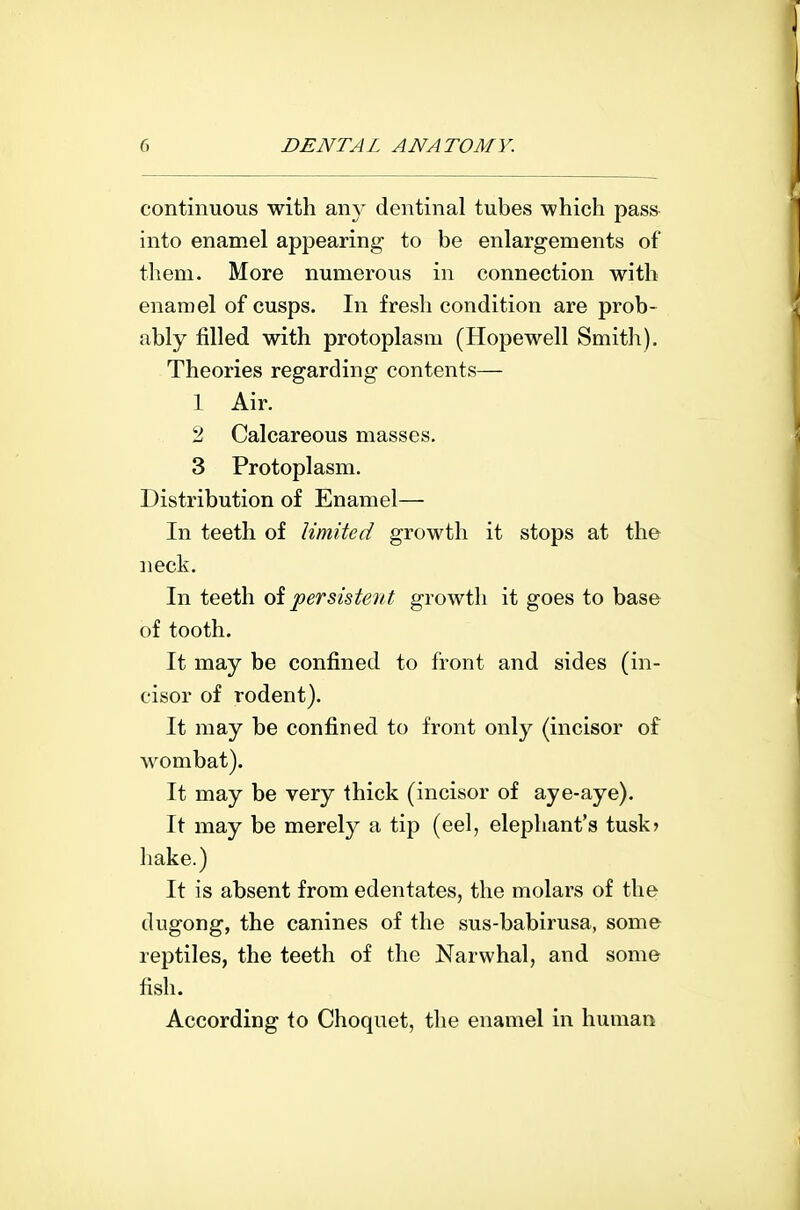 continuous with any dentinal tubes which pass^ into enamel apjjearing to be enlargements of them. More numerous in connection with enamel of cusps. In fresh condition are prob- ably filled with protoplasm (Hopewell Smith). Theories regarding contents— 1 Air, 2 Calcareous masses. 3 Protoplasm. Distribution of Enamel— In teeth of limited growth it stops at the neck. In teeth oi persistent growth it goes to base of tooth. It may be confined to front and sides (in- cisor of rodent). It may be confined to front only (incisor of wombat). It may be very thick (incisor of aye-aye). It may be merely a tip (eel, elephant's tusk) hake.) It is absent from edentates, the molars of the dugong, the canines of the sus-babirusa, some reptiles, the teeth of the Narwhal, and some fish. According to Choqnet, the enamel in human