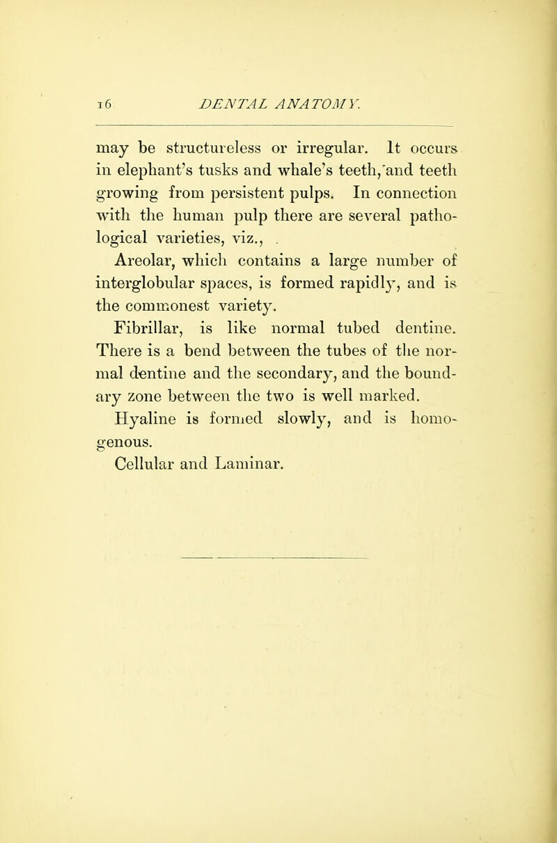 may be structureless or irregular. It occurs in elephant's tusks and whale's teeth,and teeth growing from persistent pulps. In connection with the human pulp there are several patho- logical varieties, viz., Areolar, which contains a large number of interglobular spaces, is formed rapidly, and is the commonest variety. Fibrillar, is like normal tubed dentine. There is a bend between the tubes of the nor- mal dentine and the secondary, and the bound- ary zone between the two is well marked. Hyaline is formed slowly, and is homo- genous. Cellular and Laminar.
