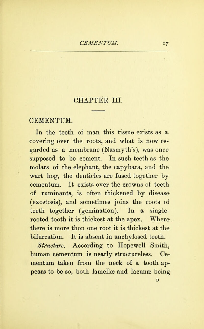 CEMENTUM. CHAPTER III. CEMENTUM. In the teeth of man this tissue exists covering over the roots, and what is now re- garded as a membrane (Nasmyth's), was once supposed to be cement. In such teeth as the molars of the elephant, the capybara, and the wart hog, the denticles are fused together by cementum. It exists over the crowns of teeth of ruminants, is often thickened by disease (exostosis), and sometimes joins the roots of teeth together (gemination). In a single- rooted tooth it is thickest at the apex. Where there is more thon one root it is thickest at the bifurcation. It is absent in anchylosed teeth. Structure. According to Hopewell Smith, human cementum is nearly structureless. Ce- mentum taken from the neck of a tooth ap- pears to be so, both lamellae and lacunae being D