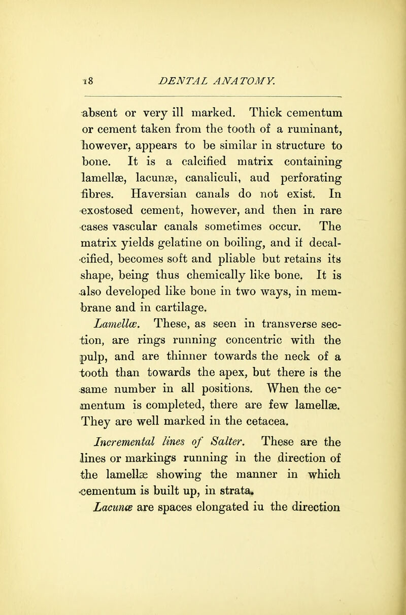 absent or very ill marked. Thick cementum or cement taken from the tooth of a ruminant, Tiowever, appears to be similar in structure to bone. It is a calcified matrix containing lamellae, lacunae, canaliculi, aud perforating fibres. Haversian canals do not exist. In ■exostosed cement, however, and then in rare •cases vascular canals sometimes occur. The matrix yields gelatine on boiling, and if decal- •cified, becomes soft and pliable but retains its shape, being thus chemically like bone. It is also developed like bone in two ways, in mem- brane and in cartilage. Lamellce. These, as seen in transverse sec- tion, are rings running concentric with the pulp, and are thinner towards the neck of a tooth than towards the apex, but there is the ;same number in all positions. When the ce- mentum is completed, there are few lamellae. They are well marked in the cetacea. Incremental lines of Salter. These are the lines or markings running in the direction of the lamellae showing the manner in which ■cementum is built up, in strata. LacmoB are spaces elongated iu the direction