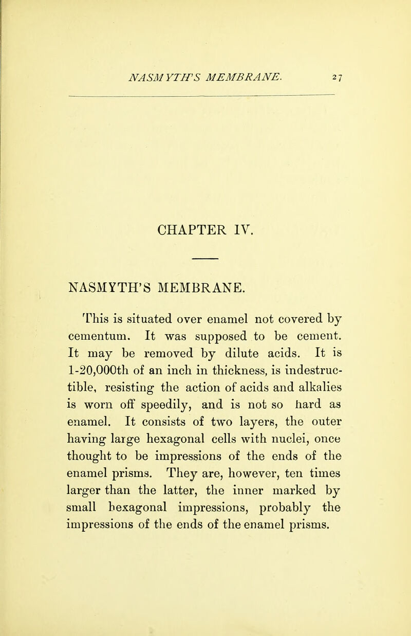 CHAPTER lY. NASMYTH'S MEMBRANE. This is situated over enamel not covered by cementum. It was supposed to be cement. It may be removed by dilute acids. It is l-20,000th of an inch in thickness, is indestruc- tible, resisting the action of acids and alkalies is worn off speedily, and is not so hard as enamel. It consists of two layers, the outer having large hexagonal cells with nuclei, once thought to be impressions of the ends of the enamel prisms. They are, however, ten times larger than the latter, the inner marked by small hexagonal impressions, probably the impressions of the ends of the enamel prisms.