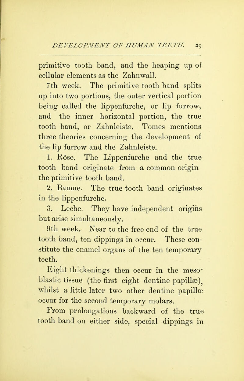 primitive tooth band, and the heaping up of cellular elements as the Zahnwall. 7th week. The primitive tooth band splits up into two portions, the outer vertical portion being called the lippenfurche, or lip furrow, and the inner horizontal portion, the true tooth band, or Zahnleiste. Tomes mentions three theories concerning the development of the lip furrow and the Zahnleiste. 1. Rose. The Lippenfurche and the true tooth band originate from a common origin the primitive tooth band. 2. Baume. The true tooth band originates in the lippenfurche. 3. Leche. They have independent origiiis but arise simultaneously. 9th week. Near to the free end of the true tooth band, ten dippings in occur. These con- stitute the enamel organs of the ten temporary teeth. Eight thickenings then occur in the meso^ blastic tissue (the first eight dentine papillae) whilst a little later two other dentine papillae occur for the second temporary molars. From prolongations backward of the true tooth band on either side, special dippings in