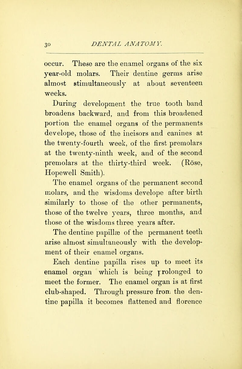 occur. These are the enamel organs of the six year-old molars. Their dentine germs arise almost stimultaneously at about seventeen weeks. During development the true tooth band broadens backward, and from this broadened portion the enamel organs of the permanents dev elope, those of the incisors and canines at the twenty-fourth week, of the first premolars at the twenty-ninth week, and of the second premolars at the thirty-third week. (Rose, Hopewell Smith). The enamel organs of ihe permanent second molars, and the wisdoms develope after birth similarly to those of the other permanents, those of the twelve years, three months, and those of the wisdoms three years after. The dentine papillae of the permanent teeth arise almost simultaneously with the develop- ment of their enamel organs. Each dentine papilla rises up to meet its enamel organ which is being ]:rolonged to meet the former. The enamel organ is at first club-shaped. Through pressure from the den- tine papilla it becomes flattened and florence