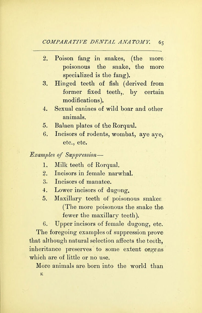 2. Poison fang in snakes, (the more poisonous the snake, the more specialized is the fang). 3. Hinged teeth of fish (derived from former fixed teeth,, by certain modifications). 4. Sexual canines of wild boar and other animals. 5. Balaen plates of the Rorqual. 6. Incisors of rodents, wombat, aye aye, etc., etc. Examples of Suppi'ession— 1. Milk teeth of Rorqual. 2. Incisors in female narwhal. 3. Incisors of manatee. 4. Lower incisors of duorong-. 5. Maxillary teeth of poisonous snakes (Tlie more poisonous the snake the fewer the maxillary teeth). 6. Upper incisors of female dugong, etc. The foregoing examples of suppression prove that although natural selection affects tlie teeth, inheritance preserves to some extent or^^ens which are of little or no use. More animals are. born into the world than K