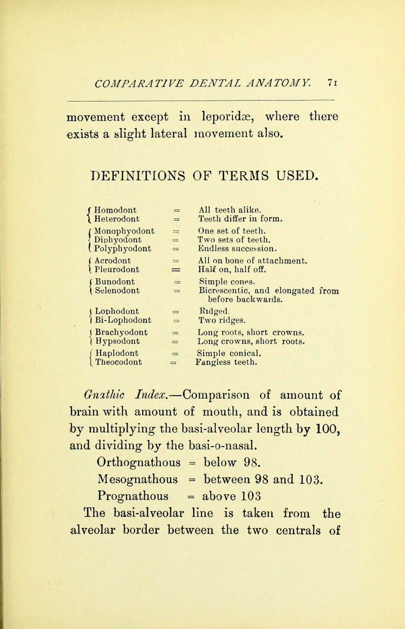 movement except in leporidse, where there exists a slight lateral movement also. DEFINITIONS OF TERMS USED. (■ Homodont \ Heterodont / Monophyodont I Dipliyodont ( Polyphyodont I Acrodont \ Pleurodont I Bunodont 1 Selenodont 1 LoDhodont I Bi-Lophodont ( Brachyodont I Hypsodont r Haplodont L Theocodont All teeth alike. Teeth differ in form. One set of teeth. Two sets of teeth. Endless succession. All on bone of attachment. Half on, half off. Simple cones. Bicrescentic, and elongated from before backwards. Eidged. Two ridges. Long roots, short crowns. Long crowns, short roots. Simple conical. Fangless teeth. Gnathic Tkr/tfri^.—Comparison of amount of brain with amount of mouth, and is obtained by multiplying the basi-alveolar length by 100, and dividing by the basi-o-nasal. Orthognathous = below 98. Mesognathous = between 98 and 103. Prognathous = above 103 The basi-alveolar line is taken from the alveolar border between the two centrals of