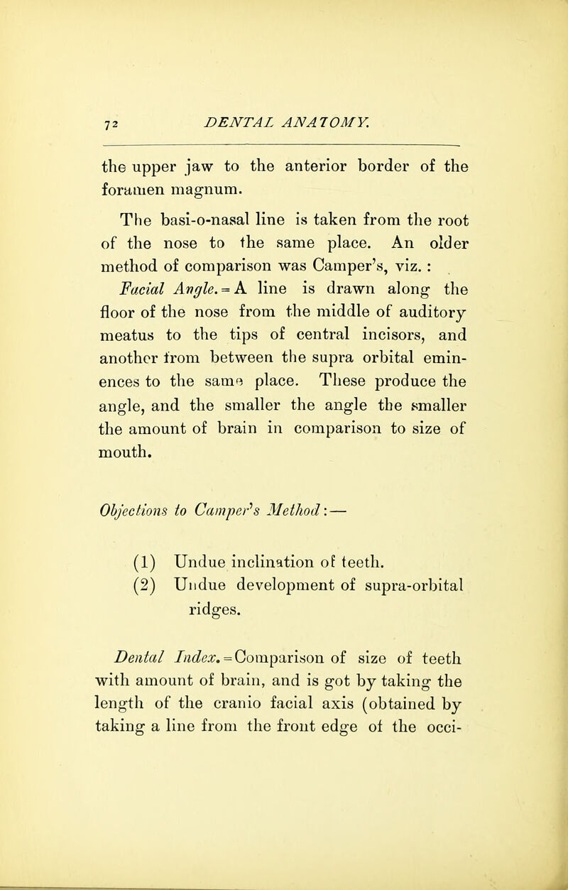 the upper jaw to the anterior border of the foramen magnum. The basi-o-nasal line is taken from the root of the nose to the same place. An older method of comparison was Camper's, viz. : 'Facial Angle.A. line is drawn along the floor of the nose from the middle of auditory meatus to the tips of central incisors, and another from between the supra orbital emin- ences to the same place. These produce the angle, and the smaller the angle the smaller the amount of brain in comparison to size of mouth. Objections to Camper^s Method'.— (1) Undue inclination of teeth. (2) Undue development of supra-orbital ridges. Dental //z^i^ea;. = Comparison of size of teeth with amount of brain, and is got by taking the length of the cranio facial axis (obtained by taking a line from the front edge ot the occi-