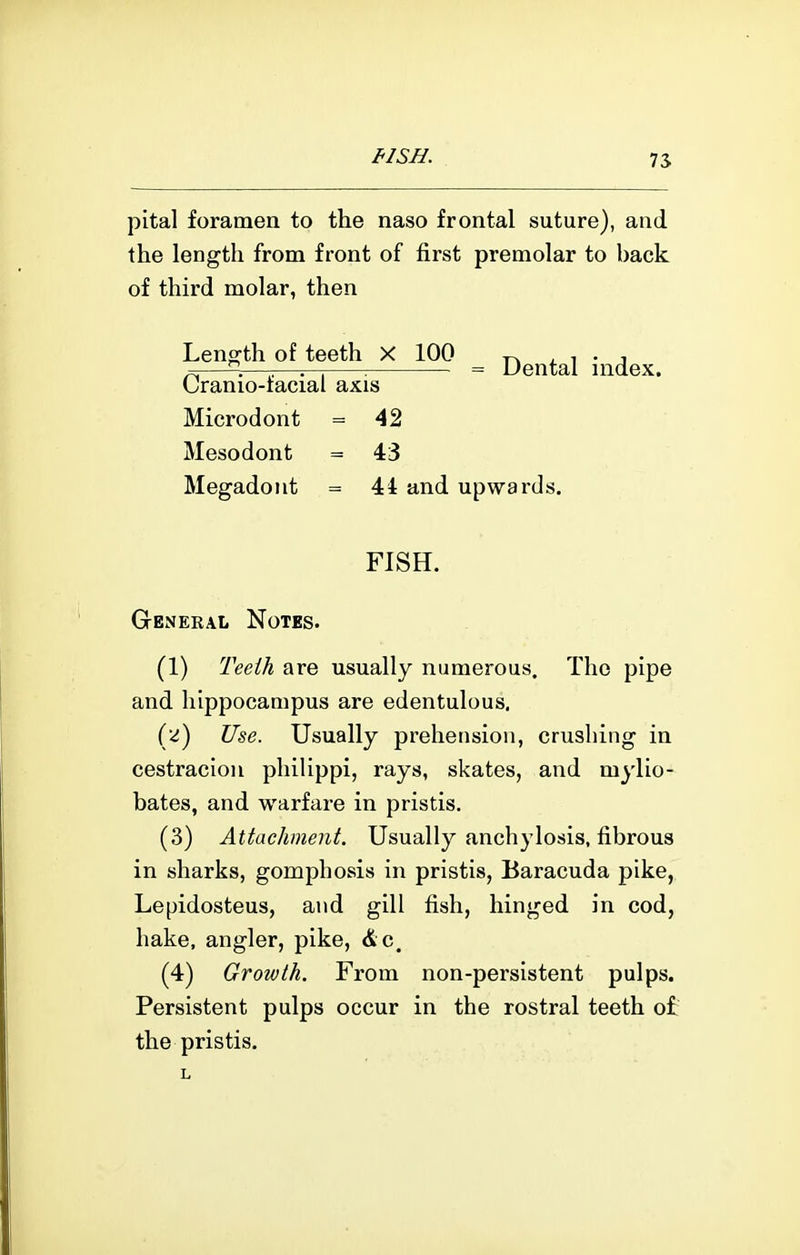 pital foramen to the naso frontal suture), and the length from front of first premolar to back of third molar, then Leng-th of teeth X 100 . i • j ^—^^^^—-—r-j -. = Dental nidex. (Jranio-iacial axis Microdont = 42 Mesodont = 43 Megadont = 44 and upwards. FISH. General Notes. (1) Teeih are usually numerous. The pipe and hippocampus are edentulous, (2) Use. Usually prehension, crushing in cestracion philippi, rays, skates, and mylio- bates, and warfare in pristis. (3) Attachment. Usually anchylosis, fibrous in sharks, gomphosis in pristis, Baracuda pike, Lepidosteus, and gill fish, hinged in cod, hake, angler, pike, &c. (4) Growth. From non-persistent pulps. Persistent pulps occur in the rostral teeth o£ the pristis.