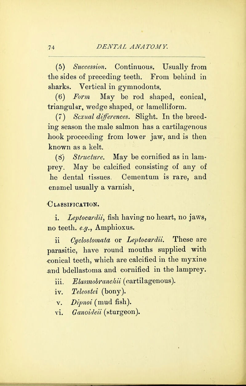 (5) Succession. Continuous. Usually from the sides of preceding teeth. From behind in sharks. Vertical in gymnodonts. (6) Form May be rod shaped, conical, triangular, wedge shaped, or lamelliform. (7) Sexual differences. Slight. In the breed- ing season the male salmon has a cartilagenous Look proceeding from lower jaw, and is then known as a kelt. (8) Structure. May be cornified as in lam- prey. May be calcified consisting of any of he dental tissues. Cementum is rare, and enamel usually a varnish. Olassification. i. Leptocardii, fish having no heart, no jaws, no teeth, e.g.., Amphioxus. ii Cyclostomata or Leptocardii. These are parasitic, have round mouths supplied with •conical teeth, which are calcified in the myxine .and bdellastoma and cornified in the lamprey. iii. 'Elasmohranchii (cartilagenous). iv. Teleostei (bony). V. Dipnoi (mud fish), vi. Ganoiileii (sturgeon).