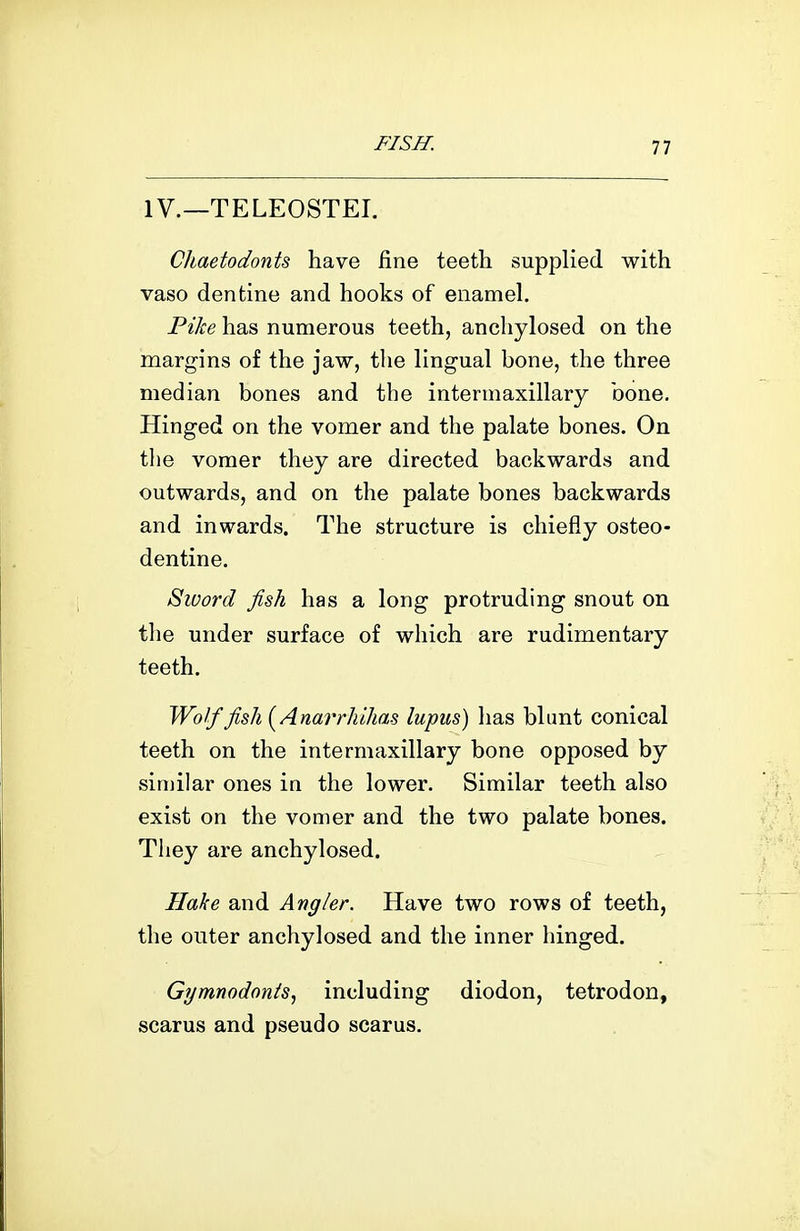 IV.—TELEOSTEI. Chaetodonts have fine teeth supplied with vaso dentine and hooks of enamel. Pike has numerous teeth, anchylosed on the margins of the jaw, the lingual bone, the three median bones and the intermaxillary bone. Hinged on the vomer and the palate bones. On tlie vomer they are directed backwards and outwards, and on the palate bones backwards and inwards. The structure is chiefly osteo- dentine. Sword fish has a long protruding snout on the under surface of which are rudimentary teeth. Wolf fish {^Anarrhihas lupus) has blant conical teeth on the intermaxillary bone opposed by similar ones in the lower. Similar teeth also exist on the vomer and the two palate bones. They are anchylosed. Hake and Angler. Have two rows of teeth, the outer anchylosed and the inner hinged. Gymnodonts, including diodon, tetrodon, scarus and pseudo scarus.
