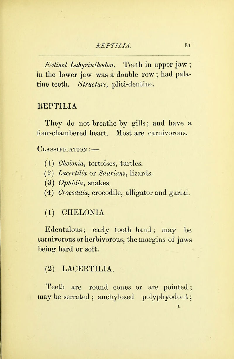 Extinct LahijriuUwdon. Teeth in upper jaw ; ill the lower jaw was a double row; had pala- tine teeth. ^Structure, plici-dentiiie. KEPTILIA They do not breathe by gills; and have a ibur-chambered heart. Most are carnivorous. Classification :— (I) Chelonia, tortoises, turtles. (iJ) Laccrtilia or Saurians, lizards. (3) OijJiidia^ snakes. (4) Crocod'dia^ crocodile, alligator and garial. (1) CHELONIA Edentulous; early tooth baud; may be carnivorous or herbivorous, the margins of jaws being hard or soft. (2) LACEKTILIA. Teeth are round cones or are pointed; may be serrated ; anchylosed polyphyodont;