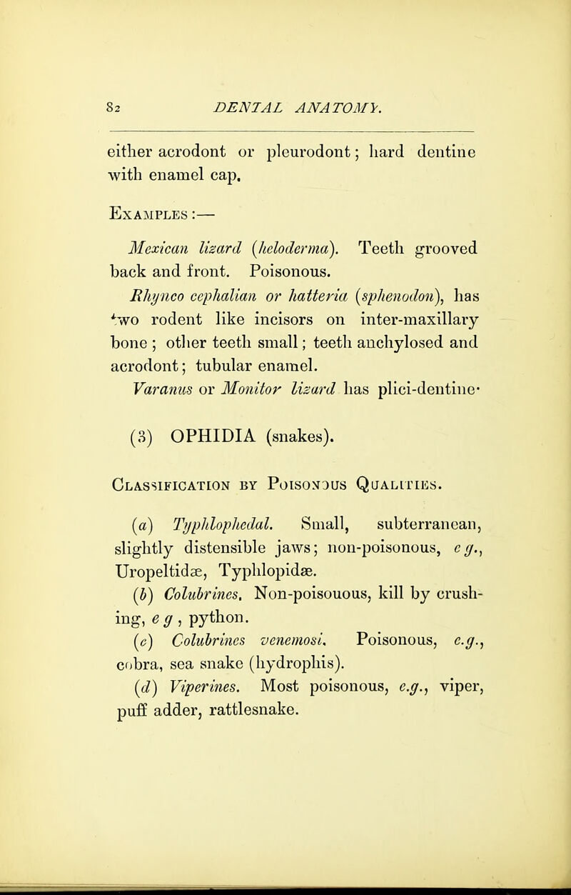 either acrodont or pleurodont; hard dentine with enamel cap. Examples :— Mexican lizard [heloderma). Teeth grooved back and front. Poisonous. Rhyiico cephalian or hatteria (sphenodon), has *wo rodent like incisors on inter-maxillary bone ; other teeth small; teeth auchylosed and acrodont; tubular enamel. Varanus or Monitor lizard has plici-deutine* (3) OPHIDIA (snakes). Cla-Ssification by PoisoNDUs Qualities. [a) Tijpiiloplicdal. Small, subterranean, slightly distensible jaws; non-poisonous, c^., Uropeltidse, Typhlopidse. (b) Colubrines. Non-poisouous, kill by crush- ing, e g, python. ((?) Colubrines venemosi. Poisonous, e.g., cobra, sea snake (hydrophis). (d) Viperines. Most poisonous, e.g., viper, puff adder, rattlesnake.