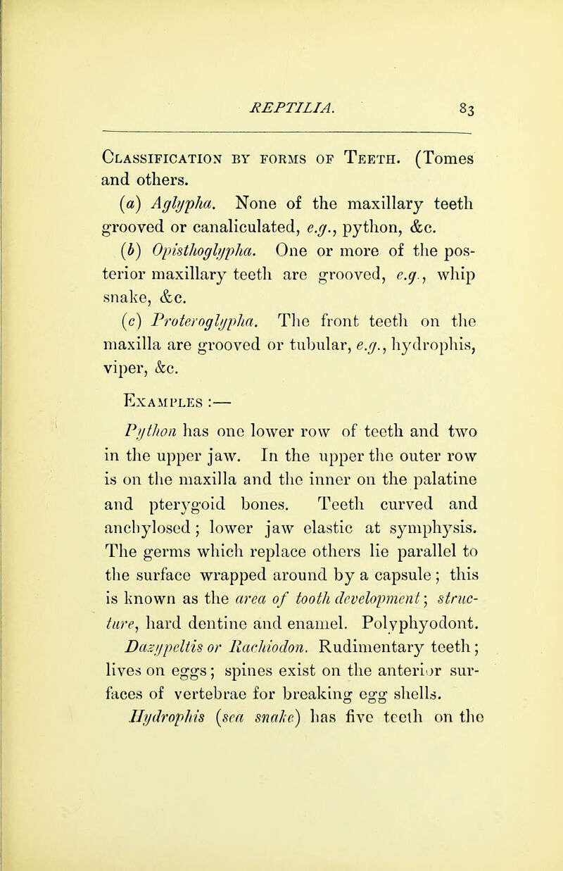 Classification by forms of Teeth. (Tomes and others. {a) Aglypha. None of the maxillary teeth grooved or canaliculated, e.g., python, &c. [b) Opisthogljji)ha. One or more of the pos- terior maxillary teeth are grooved, e.g., whip snake, &c. (c) Proteroglgpha. The front tectli on tlie maxilla are grooved or tubular, e.g., hydrophis, viper, &c. Examples :— Python has one lower row of teeth and two in the upper jaw. In the upper the outer row is on the maxilla and the inner on the palatine and pterygoid bones. Teeth curved and ancliylosed; lower jaw elastic at symphysis. The germs which replace others lie parallel to tlie surface wrapped around by a capsule ; this is known as the area of tooth development; struc- ture, hard dentine and enamel. Polyphyodont. Da?:!)peltu or Rachiodon. Rudimentary teeth ; lives on eggs ; spines exist on the anterior sur- faces of vertebrae for breaking egg shells. Hydrophis {sea snahe) has five teeth on the