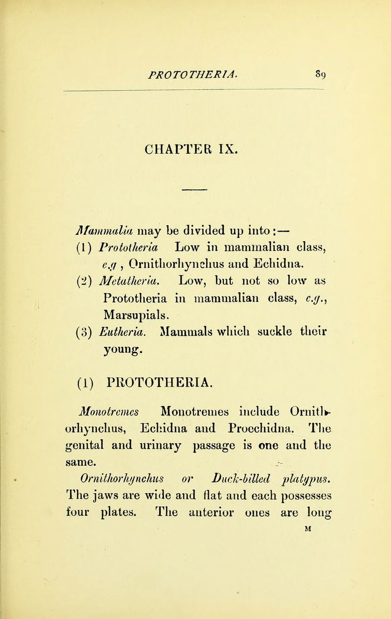 CHAPTER IX. Mammalia may be divided up into:— (1) Prototherla Low in mammalian class, c.(i, Ornitliorliynclius and Echidna. (2) Mdathcria. Low, but not so low as Prototlieria in mammalian class, c.(j., Marsupials. (0) Eutheria. Mammals wliicli suckle their young. (1) PROTOTHERIA. Monotrcmcs Monotremes include Ornitlfc- orhynchus, Echidna and Procchidna. Tlie genital and urinary passage is one and the same. Oniithorh/jnchus or Duch-hilled The jaws are wide and flat and each possesses four plates. The anterior ones are long M