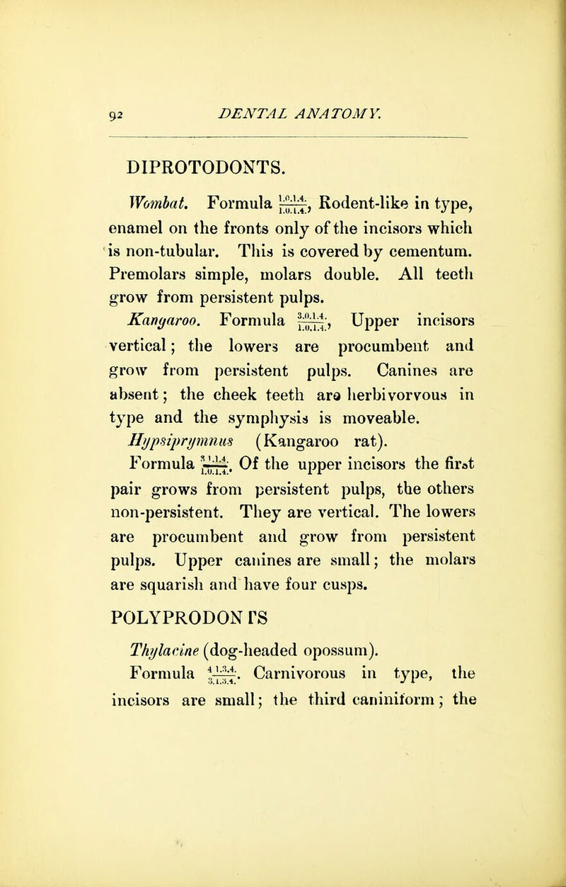 DIPROTODONTS. Wombat. Formula Rodent-like in type, enamel on the fronts only of the incisors which is non-tubular. This is covered by ceraentum. Premolars simple, molars double. All teeth grow from persistent pulps. Kanyaroo. Formula —ni Upper incisors vertical; the lowers are procumbent and grow from persistent pulps. Canines are absent; the cheek teeth ara herbivorvous in type and the symphysis is moveable. Hypsiprymnus (Kangaroo rat). Formula Of the upper incisors the firat pair grows from persistent pulps, the others non-persistent. They are vertical. The lowers are procumbent and grow from persistent pulps. Upper canines are small; the molars are squarish and have four cusps. POLYPRODON rS Thylacine (dog-headed opossum). Formula Carnivorous in type, the incisors are small; the third caninilorm; the