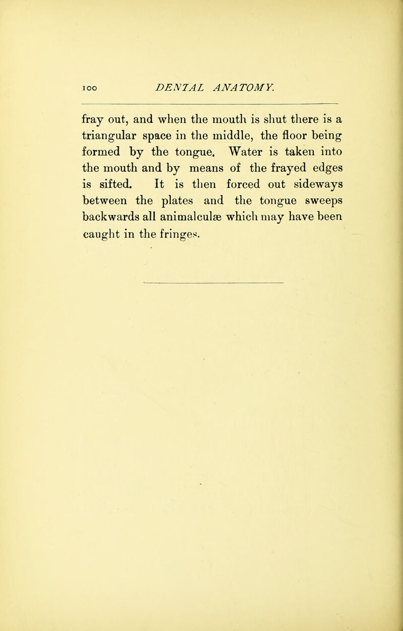 fray out, and when the mouth is shut there is a triangular space in the middle, the floor being formed by the tongue. Water is taken into the mouth and by means of the frayed edges is sifted. It is then forced out sideways between the plates and the tongue sweeps backwards all animalculse which may have been caught in the fringes.
