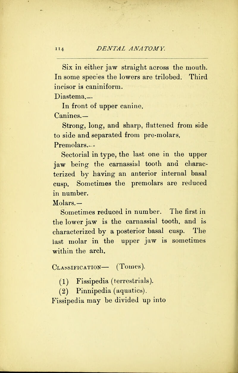 Six in either jaw straight across the mouth. In some species the lowers are trilobed. Third incisor is caniniform. Diastema In front of upper canine. Canines.— Strong, long, and sharp, flattened from side to side and separated from pre-molars. Premolars.— Sectorial in type, the last one in the upper jaw being the carnassial tooth and cliarac- terized by having an anterior internal basal cusp. Sometimes the premolars are reduced in number. Molars.— Sometimes reduced in number. The first in the lower jaw is the carnassial tooth, and is characterized by a posterior basal cusp. The last molar in the upper jaw is sometimes within the arch. Classification— (Tomes). (1) Fissipedia (terrestrials). (2) Pinnipedia (aquatics). Fissipedia may be divided up into