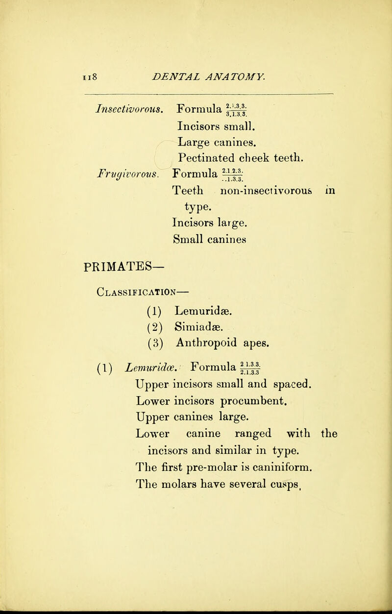 Insectivorous. Formula Incisors small. Large canines. Pectinated cheek teeth. Frnyivorons. Formula ?y||-' Teeth non-insectivorous in type. Incisors large. Small canines primates- Classification— (1) Lemuridse. (2) Simiadae. (3) Anthropoid apes. (1) Lemuridoe. Formula Upper incisors small and spaced. Lower incisors procumbent. Upper canines large. Lower canine ranged with the incisors and similar in type. The first pre-molar is caniniform. The molars have several cusps,