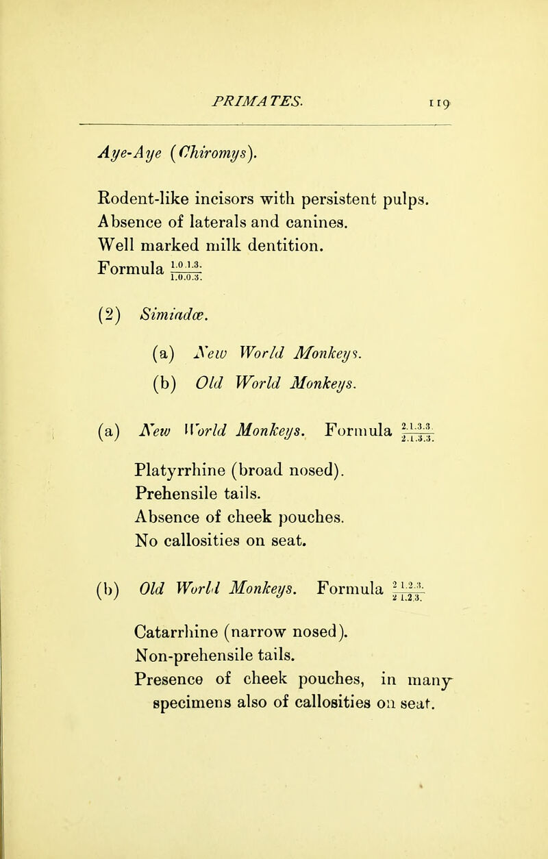 Aye-Aye [Chiromys). Rodent-like incisors with persistent pulps. Absence of laterals and canines. Well marked milk dentition. Formula \^ (2) Simiadce. (a) yew World Monkeys. (b) Old World Monkeys. (a) New World Monkeys. Formula Platyrrhine (broad nosed). Prehensile tails. Absence of cheek pouches. No callosities on seat. (b) Old World Monkeys. Formula Catarrliine (narrow nosed). Non-prehensile tails. Presence of cheek pouches, in many- specimens also of callosities on seat.