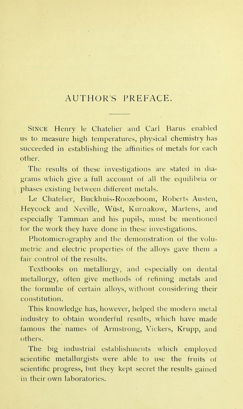 AUTHORS PREFACE. Since Henry le Chatelier and Carl Barus enabled us to measure high temperatures, physical chemistry has succeeded in establishing the affinities of metals for each other. The results of these investigations are stated in dia- grams which give a full account of all the equilibria or phases existing between different metals. Le Chatelier, Buckhuis-Roozeboom, Roberts Austen, Heycock and Neville, Wiist, Kurnakow, Martens, and especially Tamman and his pupils, must be mentioned for the work they have done in these investigations. Photomicrography and the demonstration of the volu- metric and electric properties of the alloys gave them a fair control of the results. Textbooks on metallurgy, and especially on dental metallurgy, often give methods of refining metals and the formulae of certain alloys, without considering their constitution. This knowledge has, however, helped the modern metal industry to obtain wonderful results, which have made famous the names of Armstrong, Vickers, Krupp, and others. The big industrial establishments which employed scientific metallurgists were able to use the fruits of scientific progress, but they kept secret the results gained in their own laboratories.