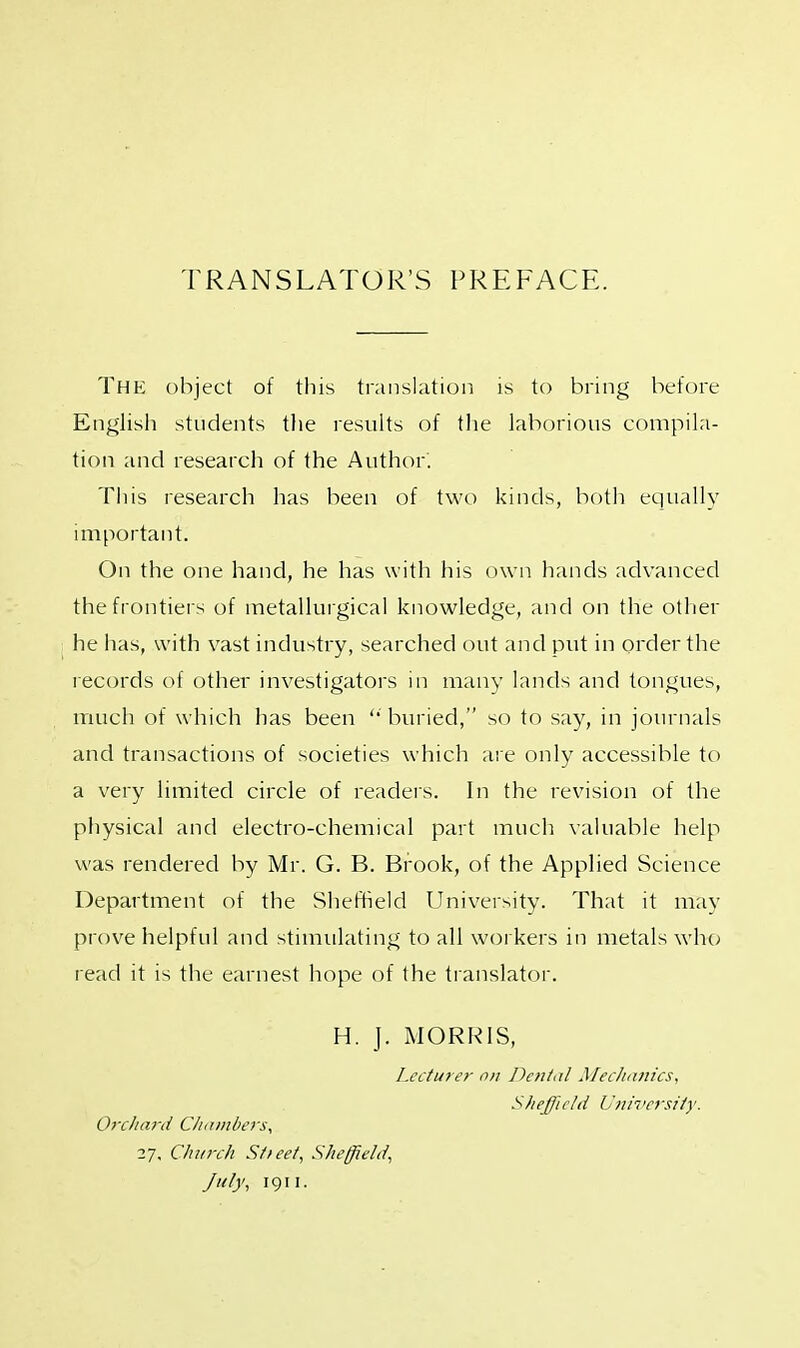 TRANSLATOR'S PREFACE. The object of this translation is to bring before English students the results of the laborious compila- tion and research of the Author. This research has been of two kinds, both equally important. On the one hand, he has with his own hands advanced the frontiers of metallurgical knowledge, and on the other he has, with vast industry, searched out and put in order the records of other investigators in many lands and tongues, much of which has been '' buried, so to say, in journals and transactions of societies which are only accessible to a very limited circle of readers. In the revision of the physical and electro-chemical part much valuable help was rendered by Mr. G. B. Brook, of the Applied Science Department of the Sheffield University. That it may prove helpful and stimulating to all workers in metals who read it is the earnest hope of the translator. H. J. MORRIS, Lecturer on Dental Mechanics, Sheffield University. Orchard Chambers, 27, Church Stteet, Sheffield, July, 1911.