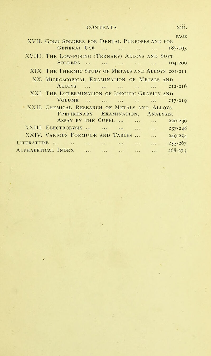 CONTENTS Xlll. PAGE XVII. Gold Solders for Dental Purposes and for General Use 187-193 XVIII. The Low-fusing (Ternary) Alloys and Soft Solders 194-200 XIX. The Thermic Study of Metals and Alloys 201-21 i XX. Microscopical Examination of Metals and Alloys 212-216 XXI. The Determination of Specific Gravity and Volume 217-219 XXII. Chemical Research of Metals and Alloys. Preliminary Examination, Analysis. Assay by the Cupei 220-236 XXIII. Electrolysis 237-248 XXIV. Various Formulae and Tables 249-254 Literature 255-267 Alphabetical Index 268-273